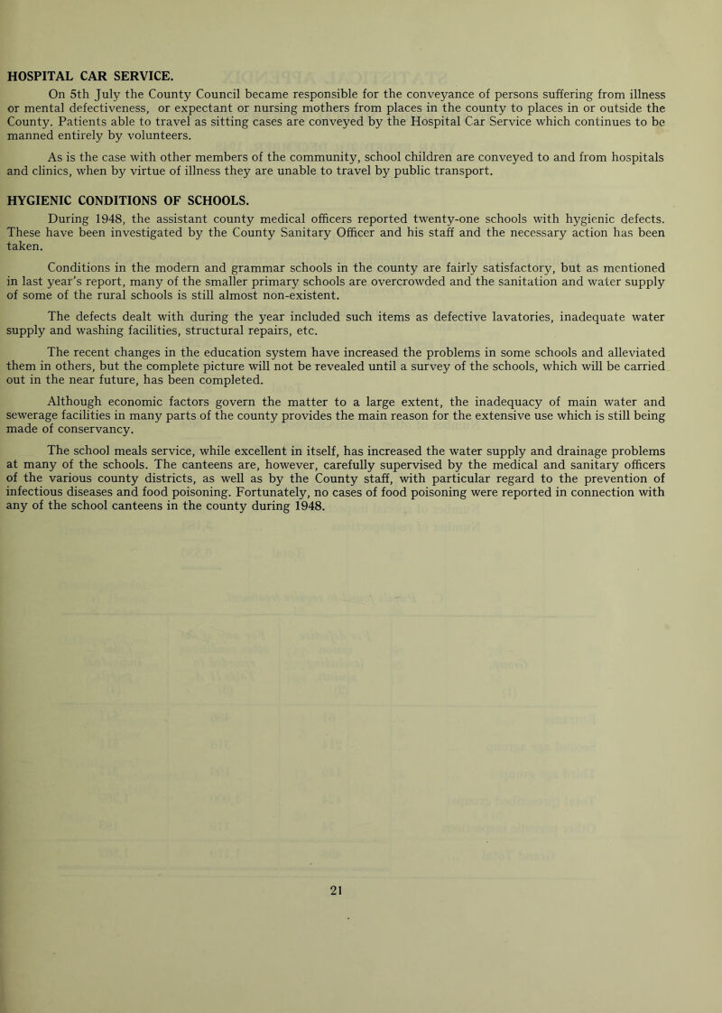 HOSPITAL CAR SERVICE. On 5th July the County Council became responsible for the conveyance of persons suffering from illness or mental defectiveness, or expectant or nursing mothers from places in the county to places in or outside the County. Patients able to travel as sitting cases are conveyed by the Hospital Car Service which continues to be manned entirely by volunteers. As is the case with other members of the community, school children are conveyed to and from hospitals and clinics, when by virtue of illness they are unable to travel by public transport. HYGIENIC CONDITIONS OF SCHOOLS. During 1948, the assistant county medical officers reported twenty-one schools with hygienic defects. These have been investigated by the County Sanitary Officer and his staff and the necessary action has been taken. Conditions in the modern and grammar schools in the county are fairly satisfactory, but as mentioned in last year’s report, many of the smaller primary schools are overcrowded and the sanitation and water supply of some of the rural schools is still almost non-existent. The defects dealt with during the year included such items as defective lavatories, inadequate water supply and washing facilities, structural repairs, etc. The recent changes in the education system have increased the problems in some schools and alleviated them in others, but the complete picture will not be revealed until a survey of the schools, which will be carried out in the near future, has been completed. Although economic factors govern the matter to a large extent, the inadequacy of main water and sewerage facilities in many parts of the county provides the main reason for the extensive use which is still being made of conservancy. The school meals service, while excellent in itself, has increased the water supply and drainage problems at many of the schools. The canteens are, however, carefully supervised by the medical and sanitary officers of the various county districts, as well as by the County staff, with particular regard to the prevention of infectious diseases and food poisoning. Fortunately, no cases of food poisoning were reported in connection with any of the school canteens in the county during 1948.