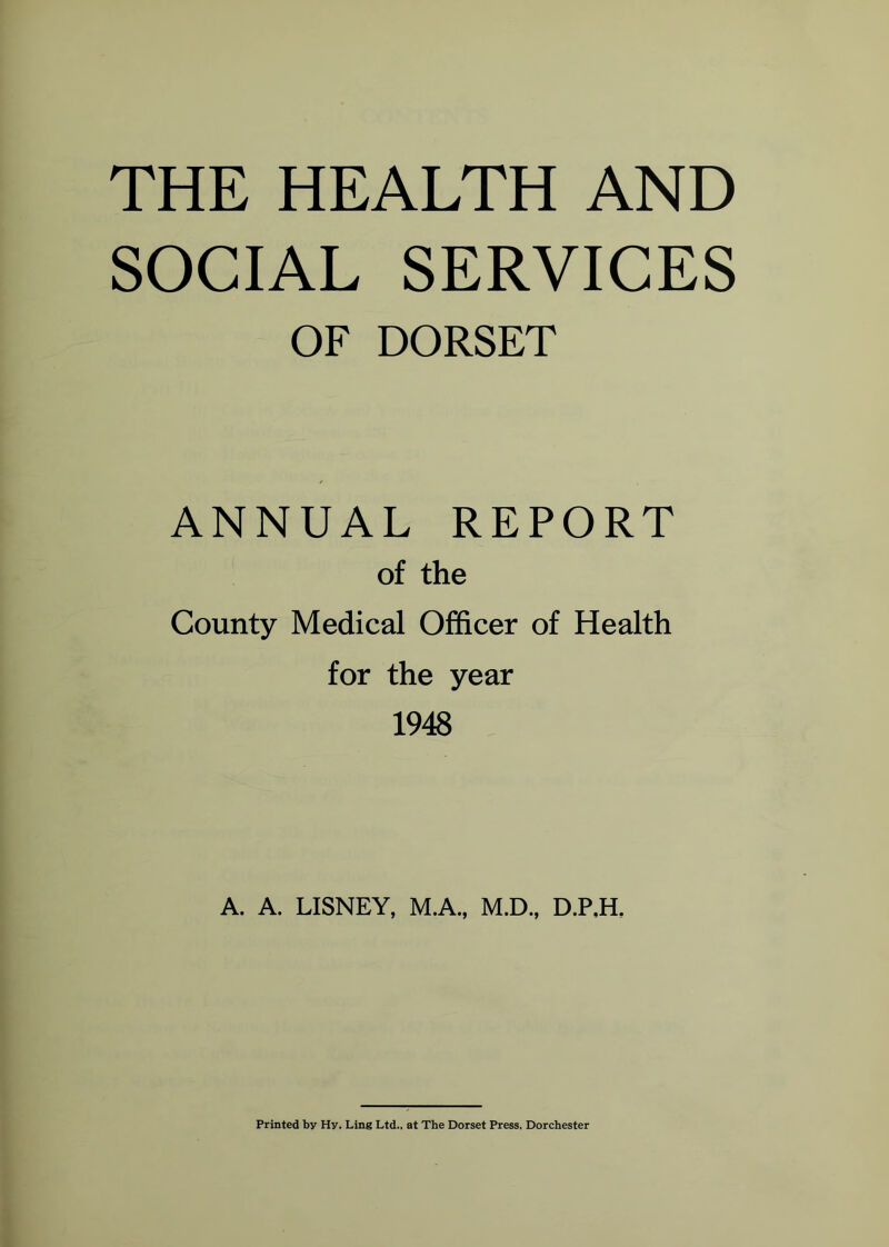 THE HEALTH AND SOCIAL SERVICES OF DORSET ANNUAL REPORT of the County Medical Officer of Health for the year 1948 A. A. LISNEY, M.A., M.D., D.P.H, Printed by Hy. Ling Ltd., at The Dorset Press, Dorchester