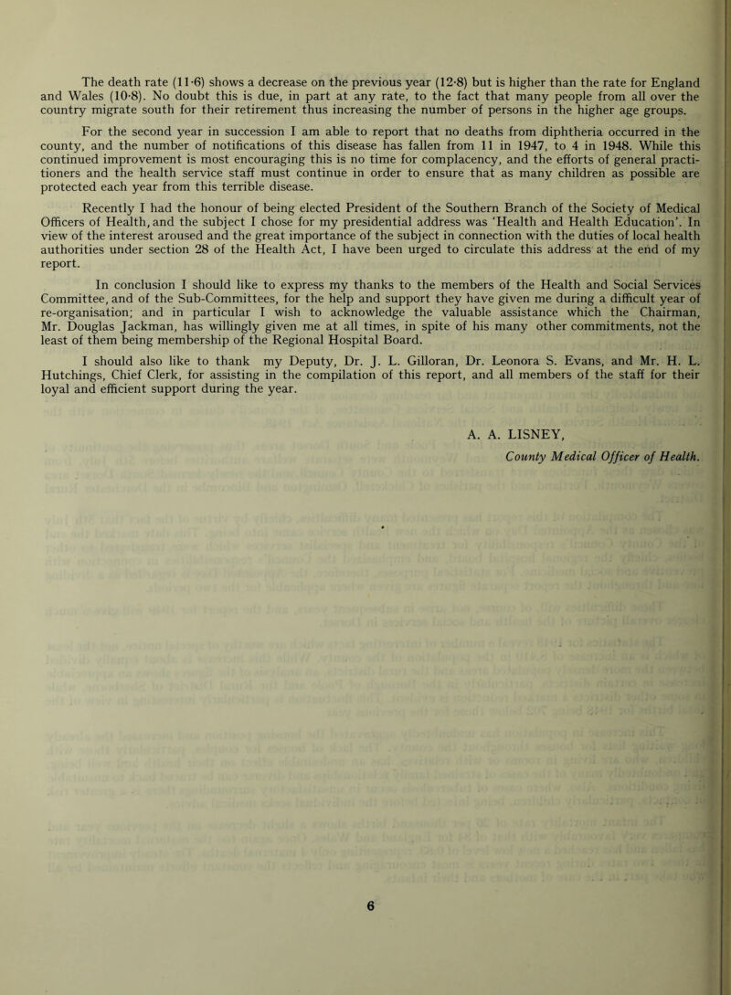 The death rate (1T6) shows a decrease on the previous year (12-8) but is higher than the rate for England and Wales (10-8). No doubt this is due, in part at any rate, to the fact that many people from all over the country migrate south for their retirement thus increasing the number of persons in the higher age groups. For the second year in succession I am able to report that no deaths from diphtheria occurred in the county, and the number of notifications of this disease has fallen from 11 in 1947, to 4 in 1948. While this continued improvement is most encouraging this is no time for complacency, and the efforts of general practi- tioners and the health service staff must continue in order to ensure that as many children as possible are protected each year from this terrible disease. Recently I had the honour of being elected President of the Southern Branch of the Society of Medical Officers of Health, and the subject I chose for my presidential address was ‘Health and Health Education’. In view of the interest aroused and the great importance of the subject in connection with the duties of local health authorities under section 28 of the Health Act, I have been urged to circulate this address at the end of my report. In conclusion I should like to express my thanks to the members of the Health and Social Services Committee, and of the Sub-Committees, for the help and support they have given me during a difficult year of re-organisation; and in particular I wish to acknowledge the valuable assistance which the Chairman, Mr. Douglas Jackman, has willingly given me at all times, in spite of his many other commitments, not the least of them being membership of the Regional Hospital Board. I should also like to thank my Deputy, Dr. J. L. Gilloran, Dr. Leonora S. Evans, and Mr. H. L. Hutchings, Chief Clerk, for assisting in the compilation of this report, and all members of the staff for their loyal and efficient support during the year. A. A. LISNEY, County Medical Officer of Health.