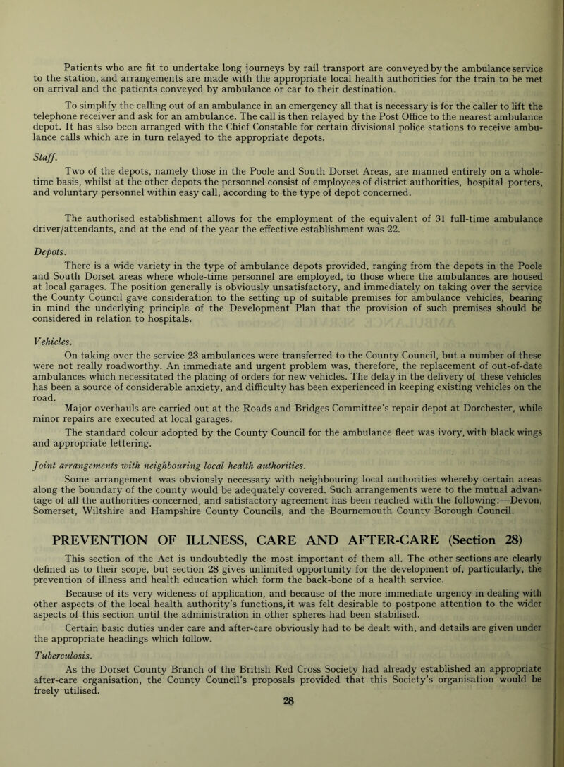 Patients who are fit to undertake long journeys by rail transport are conveyed by the ambulance service to the station, and arrangements are made with the appropriate local health authorities for the train to be met on arrival and the patients conveyed by ambulance or car to their destination. To simplify the calling out of an ambulance in an emergency all that is necessary is for the caller to lift the telephone receiver and ask for an ambulance. The call is then relayed by the Post Office to the nearest ambulance depot. It has also been arranged with the Chief Constable for certain divisional police stations to receive ambu- lance calls which are in turn relayed to the appropriate depots. Staff. Two of the depots, namely those in the Poole and South Dorset Areas, are manned entirely on a whole- time basis, whilst at the other depots the personnel consist of employees of district authorities, hospital porters, and voluntary personnel within easy call, according to the type of depot concerned. The authorised establishment allows for the employment of the equivalent of 31 full-time ambulance driver/attendants, and at the end of the year the effective establishment was 22. Depots. There is a wide variety in the type of ambulance depots provided, ranging from the depots in the Poole and South Dorset areas where whole-time personnel are employed, to those where the ambulances are housed at local garages. The position generally is obviously unsatisfactory, and immediately on taking over the service the County Council gave consideration to the setting up of suitable premises for ambulance vehicles, bearing in mind the underlying principle of the Development Plan that the provision of such premises should be considered in relation to hospitals. Vehicles. On taking over the service 23 ambulances were transferred to the County Council, but a number of these were not really roadworthy. An immediate and urgent problem was, therefore, the replacement of out-of-date ambulances which necessitated the placing of orders for new vehicles. The delay in the delivery of these vehicles has been a source of considerable anxiety, and difficulty has been experienced in keeping existing vehicles on the road. Major overhauls are carried out at the Roads and Bridges Committee’s repair depot at Dorchester, while minor repairs are executed at local garages. The standard colour adopted by the County Council for the ambulance fleet was ivory, with black wings and appropriate lettering. foint arrangements with neighbouring local health authorities. Some arrangement was obviously necessary with neighbouring local authorities whereby certain areas along the boundary of the county would be adequately covered. Such arrangements were to the mutual advan- tage of all the authorities concerned, and satisfactory agreement has been reached with the following:—Devon, Somerset, Wiltshire and Hampshire County Councils, and the Bournemouth County Borough Council. PREVENTION OF ILLNESS, CARE AND AFTER-CARE (Section 28) This section of the Act is undoubtedly the most important of them all. The other sections are clearly defined as to their scope, but section 28 gives unlimited opportunity for the development of, particularly, the prevention of illness and health education which form the back-bone of a health service. Because of its very wideness of application, and because of the more immediate urgency in dealing with other aspects of the local health authority’s functions, it was felt desirable to postpone attention to the wider aspects of this section until the administration in other spheres had been stabilised. Certain basic duties under care and after-care obviously had to be dealt with, and details are given under the appropriate headings which follow. Tuberculosis. As the Dorset County Branch of the British Red Cross Society had already established an appropriate after-care organisation, the County Council’s proposals provided that this Society’s organisation would be freely utilised.