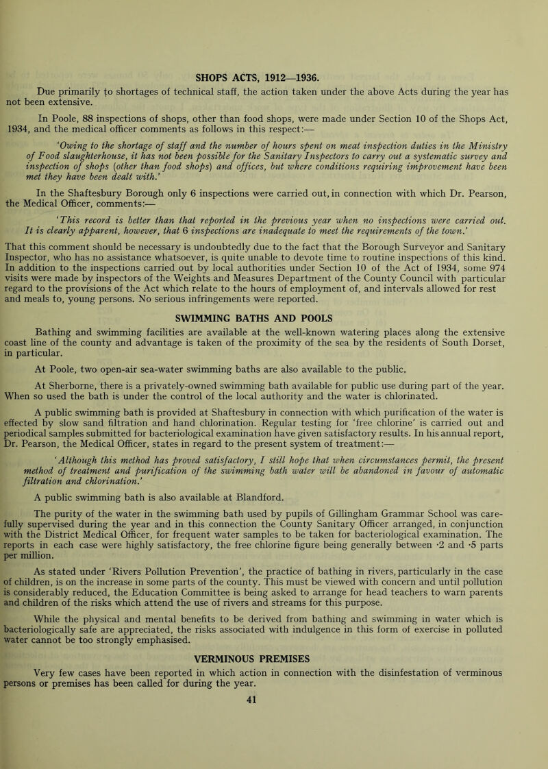 SHOPS ACTS, 1912—1936. Due primarily to shortages of technical staff, the action taken under the above Acts during the year has not been extensive. In Poole, 88 inspections of shops, other than food shops, were made under Section 10 of the Shops Act, 1934, and the medical officer comments as follows in this respect:— ‘Owing to the shortage of staff and the number of hours spent on meat inspection duties in the Ministry of Food slaughterhouse, it has not been possible for the Sanitary Inspectors to carry out a systematic survey and inspection of shops (other than food shops) and offices, but where conditions requiring improvement have been met they have been dealt with.’ In the Shaftesbury Borough only 6 inspections were carried out, in connection with which Dr. Pearson, the Medical Officer, comments:— ‘This record is better than that reported in the previous year when no inspections were carried out. It is clearly apparent, however, that 6 inspections are inadequate to meet the requirements of the town.’ That this comment should be necessary is undoubtedly due to the fact that the Borough Surveyor and Sanitary Inspector, who has no assistance whatsoever, is quite unable to devote time to routine inspections of this kind. In addition to the inspections carried out by local authorities under Section 10 of the Act of 1934, some 974 visits were made by inspectors of the Weights and Measures Department of the County Council with particular regard to the provisions of the Act which relate to the hours of employment of, and intervals allowed for rest and meals to, young persons. No serious infringements were reported. SWIMMING BATHS AND POOLS Bathing and swimming facilities are available at the well-known watering places along the extensive coast line of the county and advantage is taken of the proximity of the sea by the residents of South Dorset, in particular. At Poole, two open-air sea-water swimming baths are also available to the public. At Sherborne, there is a privately-owned swimming bath available for public use during part of the year. When so used the bath is under the control of the local authority and the water is chlorinated. A public swimming bath is provided at Shaftesbury in connection with which purification of the water is effected by slow sand filtration and hand chlorination. Regular testing for ‘free chlorine’ is carried out and periodical samples submitted for bacteriological examination have given satisfactory results. In his annual report, Dr. Pearson, the Medical Officer, states in regard to the present system of treatment:— ‘Although this method has proved satisfactory, I still hope that when circumstances permit, the present method of treatment and purification of the swimming bath water will be abandoned in favour of automatic filtration and chlorination.’ A public swimming bath is also available at Blandford. The purity of the water in the swimming bath used by pupils of Gillingham Grammar School was care- fully supervised during the year and in this connection the County Sanitary Officer arranged, in conjunction with the District Medical Officer, for frequent water samples to be taken for bacteriological examination. The reports in each case were highly satisfactory, the free chlorine figure being generally between -2 and -5 parts per million. As stated under ‘Rivers Pollution Prevention’, the practice of bathing in rivers, particularly in the case of children, is on the increase in some parts of the county. This must be viewed with concern and until pollution is considerably reduced, the Education Committee is being asked to arrange for head teachers to warn parents and children of the risks which attend the use of rivers and streams for this purpose. While the physical and mental benefits to be derived from bathing and swimming in water which is bacteriologically safe are appreciated, the risks associated with indulgence in this form of exercise in polluted water cannot be too strongly emphasised. VERMINOUS PREMISES Very few cases have been reported in which action in connection with the disinfestation of verminous persons or premises has been called for during the year.