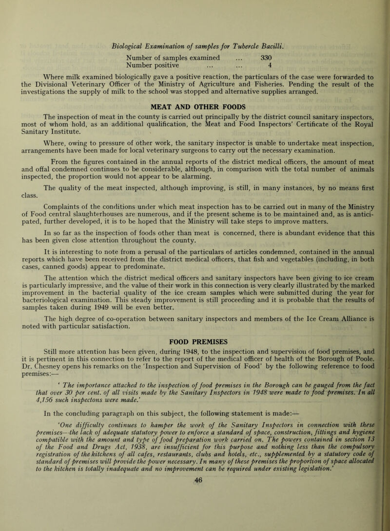 Biological Examination of samples for Tubercle Bacilli. Number of samples examined ... 330 Number positive ... ... 4 Where milk examined biologically gave a positive reaction, the particulars of the case were forwarded to the Divisional Veterinary Officer of the Ministry of Agriculture and Fisheries. Pending the result of the investigations the supply of milk to the school was stopped and alternative supplies arranged. MEAT AND OTHER FOODS The inspection of meat in the county is carried out principally by the district council sanitary inspectors, most of whom hold, as an additional qualification, the Meat and Food Inspectors’ Certificate of the Royal Sanitary Institute. Where, owing to pressure of other work, the sanitary inspector is unable to undertake meat inspection, arrangements have been made for local veterinary surgeons to carry out the necessary examination. From the figures contained in the annual reports of the district medical officers, the amount of meat and offal condemned continues to be considerable, although, in comparison with the total number of animals inspected, the proportion would not appear to be alarming. The quality of the meat inspected, although improving, is still, in many instances, by no means first class. Complaints of the conditions under which meat inspection has to be carried out in many of the Ministry of Food central slaughterhouses are numerous, and if the present scheme is to be maintained and, as is antici- pated, further developed, it is to be hoped that the Ministry will take steps to improve matters. In so far as the inspection of foods other than meat is concerned, there is abundant evidence that this has been given close attention throughout the county. It is interesting to note from a perusal of the particulars of articles condemned, contained in the annual reports which have been received from the district medical officers, that fish and vegetables (including, in both cases, canned goods) appear to predominate. The attention which the district medical officers and sanitary inspectors have been giving to ice cream is particularly impressive, and the value of their work in this connection is very clearly illustrated by the marked improvement in the bacterial quality of the ice cream samples which were submitted during the year for bacteriological examination. This steady improvement is still proceeding and it is probable that the results of samples taken during 1949 will be even better. The high degree of co-operation between sanitary inspectors and members of the Ice Cream Alliance is noted with particular satisfaction. FOOD PREMISES Still more attention has been given, during 1948, to the inspection and supervision of food premises, and it is pertinent in this connection to refer to the report of the medical officer of health of the Borough of Poole. Dr. Chesney opens his remarks on the ‘Inspection and Supervision of Food’ by the following reference to food premises:— ' The importance attached to the inspection of food premises in the Borough can be gauged from the fact that over 30 per cent, of all visits made by the Sanitary Inspectors in 1948 were made to food premises. In all 4,156 such inspectons were made.’ In the concluding paragraph on this subject, the following statement is made:— ‘One difficulty continues to hamper the work of the Sanitary Inspectors in connection with these premises—-the lack of adequate statutory power to enforce a standard of space, construction, fittings and hygiene compatible with the amount and type of food preparation work carried on. The powers contained in section 13 of the Food and Drugs Act, 1938, are insufficient for this purpose and nothing less than the compulsory registration of the kitchens of all cafes, restaurants, clubs and hotels, etc., supplemented by a statutory code of standard of premises will provide the power necessary. In many of these premises the proportion of space allocated to the kitchen is totally inadequate and no improvement can be required under existing legislation.'
