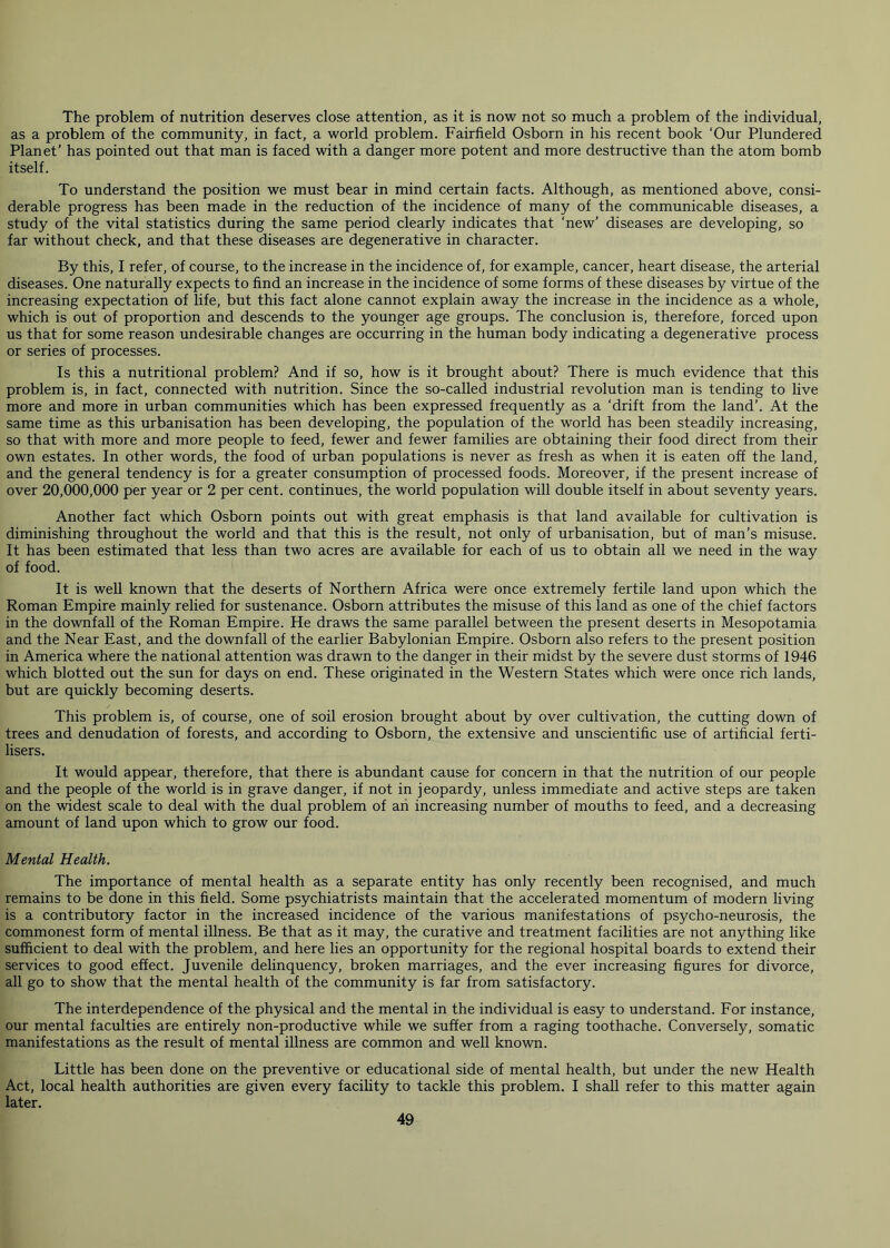 The problem of nutrition deserves close attention, as it is now not so much a problem of the individual, as a problem of the community, in fact, a world problem. Fairfield Osborn in his recent book ‘Our Plundered Planet’ has pointed out that man is faced with a danger more potent and more destructive than the atom bomb itself. To understand the position we must bear in mind certain facts. Although, as mentioned above, consi- derable progress has been made in the reduction of the incidence of many of the communicable diseases, a study of the vital statistics during the same period clearly indicates that ‘new’ diseases are developing, so far without check, and that these diseases are degenerative in character. By this, I refer, of course, to the increase in the incidence of, for example, cancer, heart disease, the arterial diseases. One naturally expects to find an increase in the incidence of some forms of these diseases by virtue of the increasing expectation of life, but this fact alone cannot explain away the increase in the incidence as a whole, which is out of proportion and descends to the younger age groups. The conclusion is, therefore, forced upon us that for some reason undesirable changes are occurring in the human body indicating a degenerative process or series of processes. Is this a nutritional problem? And if so, how is it brought about? There is much evidence that this problem is, in fact, connected with nutrition. Since the so-called industrial revolution man is tending to live more and more in urban communities which has been expressed frequently as a ‘drift from the land’. At the same time as this urbanisation has been developing, the population of the world has been steadily increasing, so that with more and more people to feed, fewer and fewer families are obtaining their food direct from their own estates. In other words, the food of urban populations is never as fresh as when it is eaten off the land, and the general tendency is for a greater consumption of processed foods. Moreover, if the present increase of over 20,000,000 per year or 2 per cent, continues, the world population will double itself in about seventy years. Another fact which Osborn points out with great emphasis is that land available for cultivation is diminishing throughout the world and that this is the result, not only of urbanisation, but of man’s misuse. It has been estimated that less than two acres are available for each of us to obtain all we need in the way of food. It is well known that the deserts of Northern Africa were once extremely fertile land upon which the Roman Empire mainly relied for sustenance. Osborn attributes the misuse of this land as one of the chief factors in the downfall of the Roman Empire. He draws the same parallel between the present deserts in Mesopotamia and the Near East, and the downfall of the earlier Babylonian Empire. Osborn also refers to the present position in America where the national attention was drawn to the danger in their midst by the severe dust storms of 1946 which blotted out the sun for days on end. These originated in the Western States which were once rich lands, but are quickly becoming deserts. This problem is, of course, one of soil erosion brought about by over cultivation, the cutting down of trees and denudation of forests, and according to Osborn, the extensive and unscientific use of artificial ferti- lisers. It would appear, therefore, that there is abundant cause for concern in that the nutrition of our people and the people of the world is in grave danger, if not in jeopardy, unless immediate and active steps are taken on the widest scale to deal with the dual problem of an increasing number of mouths to feed, and a decreasing amount of land upon which to grow our food. Mental Health. The importance of mental health as a separate entity has only recently been recognised, and much remains to be done in this field. Some psychiatrists maintain that the accelerated momentum of modern living is a contributory factor in the increased incidence of the various manifestations of psycho-neurosis, the commonest form of mental illness. Be that as it may, the curative and treatment facilities are not anything like sufficient to deal with the problem, and here lies an opportunity for the regional hospital boards to extend their services to good effect. Juvenile delinquency, broken marriages, and the ever increasing figures for divorce, all go to show that the mental health of the community is far from satisfactory. The interdependence of the physical and the mental in the individual is easy to understand. For instance, our mental faculties are entirely non-productive while we suffer from a raging toothache. Conversely, somatic manifestations as the result of mental illness are common and well known. Little has been done on the preventive or educational side of mental health, but under the new Health Act, local health authorities are given every facility to tackle this problem. I shall refer to this matter again later.