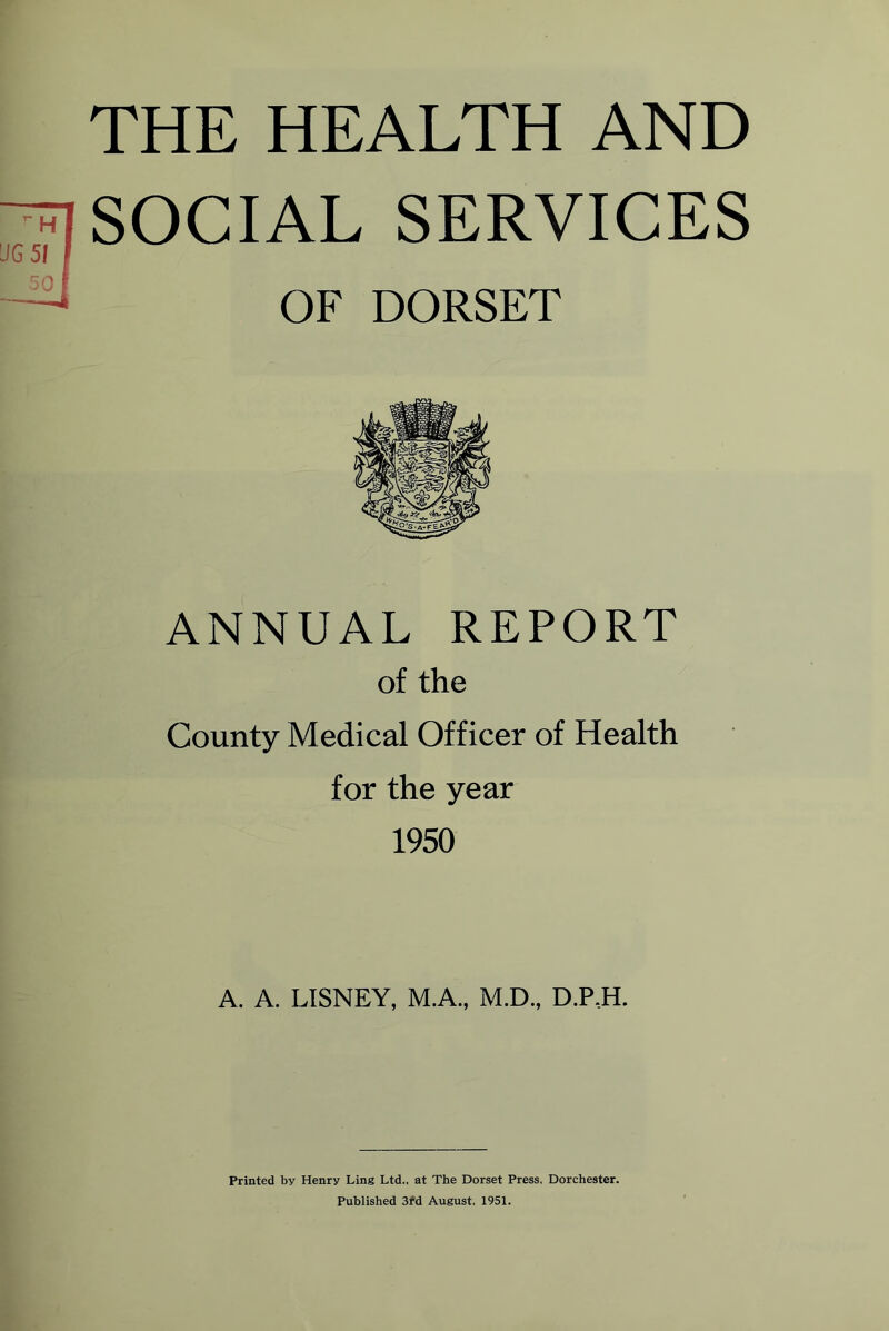 THE HEALTH AND SOCIAL SERVICES OF DORSET ANNUAL REPORT of the County Medical Officer of Health for the year 1950 A. A. LISNEY, M.A., M.D., D.P,H. Printed by Henry Ling Ltd., at The Dorset Press, Dorchester. Published 3rd August, 1951.