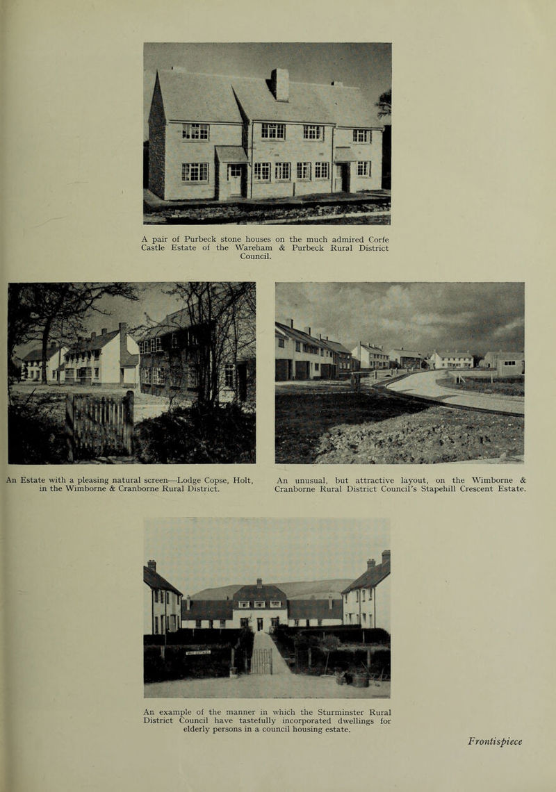 A pair of Purbeck stone houses on the much admired Corfe Castle Estate of the Wareham & Purbeck Rural District Council. An Estate with a pleasing natural screen—Lodge Copse, Holt, in the Wimborne & Cranborne Rural District. An unusual, but attractive layout, on the Wimborne & Cranborne Rural District Council’s Stapehill Crescent Estate. An example of the manner in which the Sturminster Rural District Council have tastefully incorporated dwellings for elderly persons in a council housing estate. Frontispiece