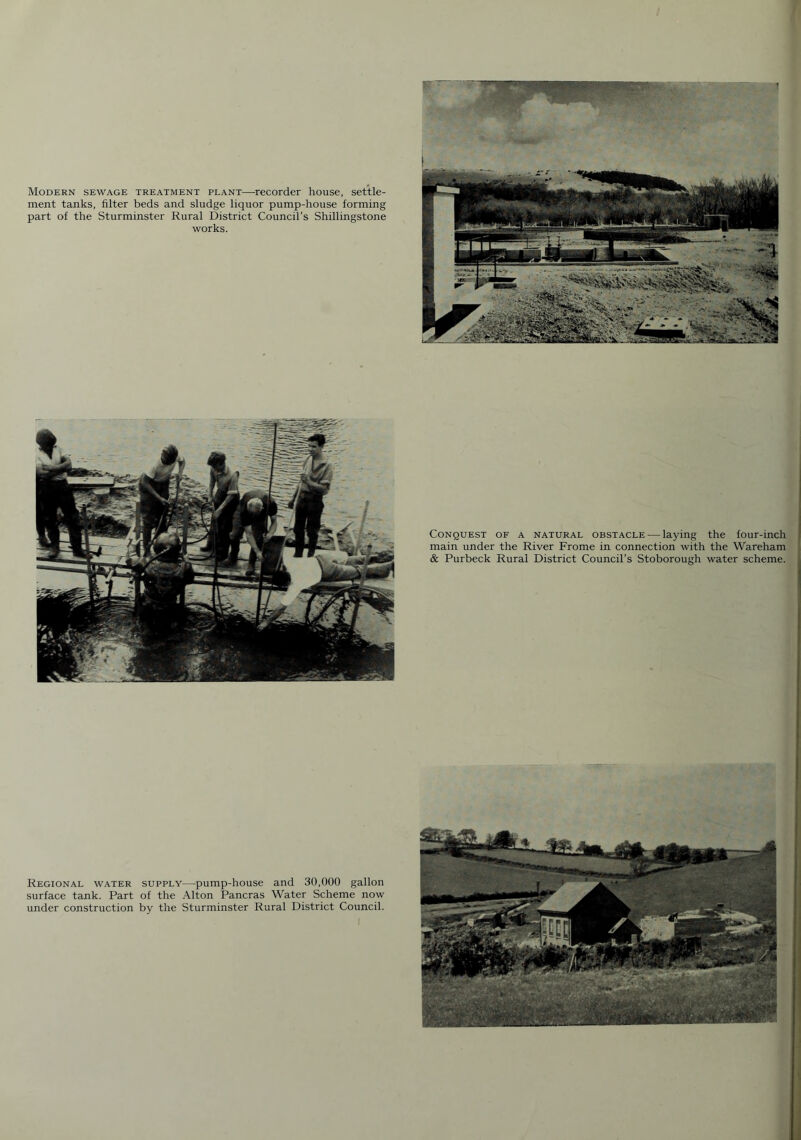 Conquest of a natural obstacle — laying the four-inch main under the River Frome in connection with the Wareham & Purbeck Rural District Council's Stoborough water scheme. Modern sewage treatment plant—recorder house, settle- ment tanks, filter beds and sludge liquor pump-house forming part of the Sturminster Rural District Council's Shillingstone works. Regional water supply—pump-house and 30,000 gallon surface tank. Part of the Alton Pancras Water Scheme now under construction by the Sturminster Rural District Council.