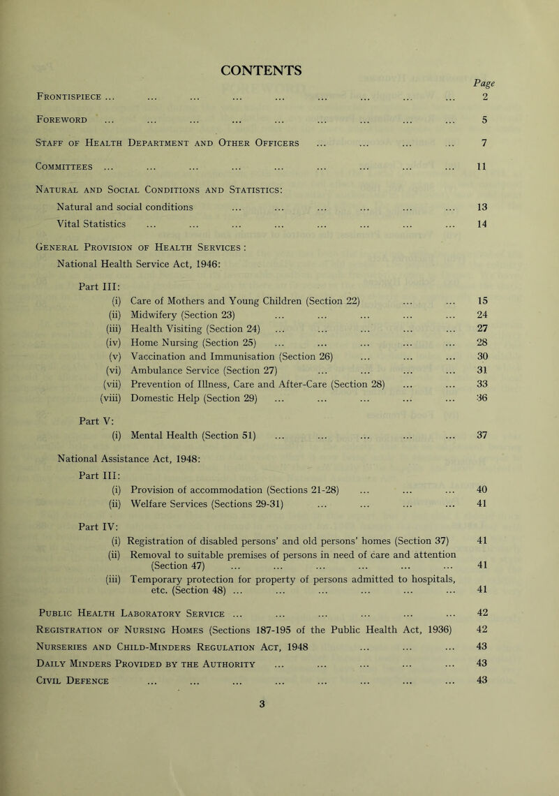 CONTENTS Page Frontispiece ... ... ... ... ... ... ... ... ... 2 Foreword ... ... ... ... ... ... ... ... ... 5 Staff of Health Department and Other Officers ... ... ... ... 7 Committees ... ... ... ... ... ... ... ... ... 11 Natural and Social Conditions and Statistics: Natural and social conditions ... ... ... ... ... ... 13 Vital Statistics ... ... ... ... ... ... ... ... 14 General Provision of Health Services : National Health Service Act, 1946: Part III: (i) Care of Mothers and Young Children (Section 22) ... ... 15 (ii) Midwifery (Section 23) ... ... ... ... ... 24 (iii) Health Visiting (Section 24) ... ... ... ... ... 27 (iv) Home Nursing (Section 25) ... ... ... ... ... 28 (v) Vaccination and Immunisation (Section 26) ... ... ... 30 (vi) Ambulance Service (Section 27) ... ... ... ... 31 (vii) Prevention of Illness, Care and After-Care (Section 28) ... ... 33 (viii) Domestic Help (Section 29) ... ... ... ... ... 36 Part V: (i) Mental Health (Section 51) ... ... ... ... ... 37 National Assistance Act, 1948: Part III: (i) Provision of accommodation (Sections 21-28) ... ... ... 40 (ii) Welfare Services (Sections 29-31) ... ... ... ... 41 Part IV: (i) Registration of disabled persons’ and old persons’ homes (Section 37) 41 (ii) Removal to suitable premises of persons in need of care and attention (Section 47) ... ... ... ... ... ... 41 (iii) Temporary protection for property of persons admitted to hospitals, etc. (Section 48) ... ... ... ... ... ... 41 Public Health Laboratory Service ... ... ... ... ... ... 42 Registration of Nursing Homes (Sections 187-195 of the Public Health Act, 1936) 42 Nurseries and Child-Minders Regulation Act, 1948 ... ... ... 43 Daily Minders Provided by the Authority ... ... ... ... ... 43 Civil Defence ... ... ... ... ... ... ... ... 43