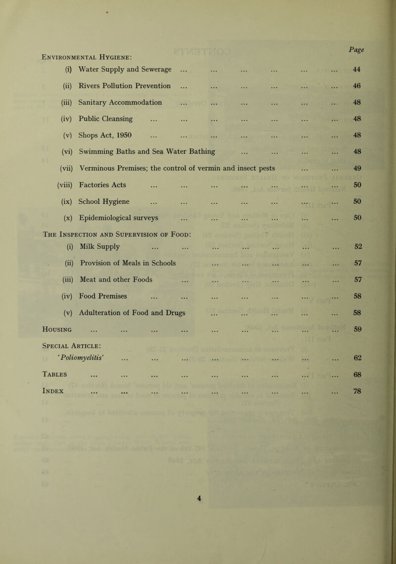 Environmental Hygiene: Page (i) Water Supply and Sewerage ... ... ... ... ... ... 44 (ii) Rivers Pollution Prevention ... ... ... ... ... ... 46 (iii) Sanitary Accommodation ... ... ... ... ... ... 48 (iv) Public Cleansing ... ... ... ... ... ... ... 48 (v) Shops Act, 1950 ... ... ... ... ... ... ... 48 (vi) Swimming Baths and Sea Water Bathing ... ... ... ... 48 (vii) Verminous Premises; the control of vermin and insect pests ... ... 49 (viii) Factories Acts ... ... ... ... ... ... ... 50 (ix) School Hygiene ... ... ... ... ... ... ... 50 (x) Epidemiological surveys ... ... ... ... ... ... 50 The Inspection and Supervision of Food: (i) Milk Supply 52 (ii) Provision of Meals in Schools 57 (iii) Meat and other Foods 57 (iv) Food Premises 58 (v) Adulteration of Food and Drugs 58 Housing 59 Special Article: ‘Poliomyelitis' 62 Tables ... 68 Index 78