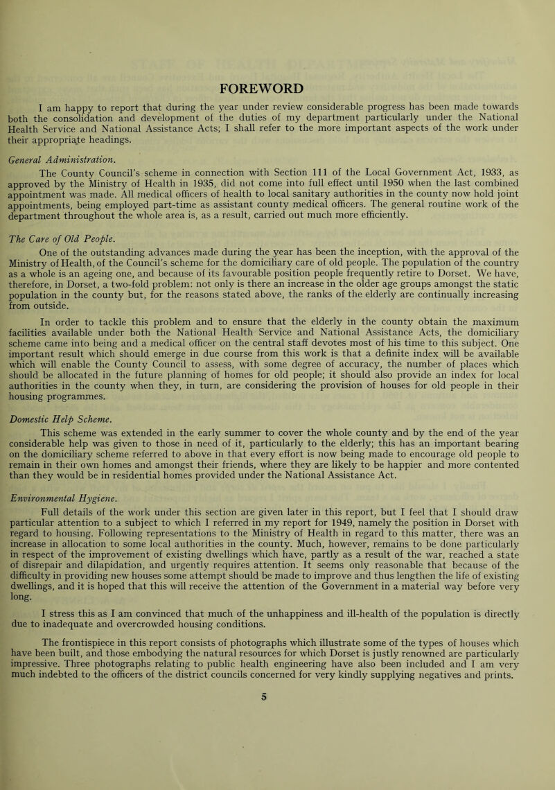 FOREWORD I am happy to report that during the year under review considerable progress has been made towards both the consolidation and development of the duties of my department particularly under the National Health Service and National Assistance Acts; I shall refer to the more important aspects of the work under their appropriate headings. General Administration. The County Council’s scheme in connection with Section 111 of the Local Government Act, 1933, as approved by the Ministry of Health in 1935, did not come into full effect until 1950 when the last combined appointment was made. All medical officers of health to local sanitary authorities in the county now hold joint appointments, being employed part-time as assistant county medical officers. The general routine work of the department throughout the whole area is, as a result, carried out much more efficiently. The Care of Old People. One of the outstanding advances made during the year has been the inception, with the approval of the Ministry of Health, of the Council’s scheme for the domiciliary care of old people. The population of the country as a whole is an ageing one, and because of its favourable position people frequently retire to Dorset. We have, therefore, in Dorset, a two-fold problem: not only is there an increase in the older age groups amongst the static population in the county but, for the reasons stated above, the ranks of the elderly are continually increasing from outside. In order to tackle this problem and to ensure that the elderly in the county obtain the maximum facilities available under both the National Health Service and National Assistance Acts, the domiciliary scheme came into being and a medical officer on the central staff devotes most of his time to this subject. One important result which should emerge in due course from this work is that a definite index will be available which will enable the County Council to assess, with some degree of accuracy, the number of places which should be allocated in the future planning of homes for old people; it should also provide an index for local authorities in the county when they, in turn, are considering the provision of houses for old people in their housing programmes. Domestic Help Scheme. This scheme was extended in the early summer to cover the whole county and by the end of the year considerable help was given to those in need of it, particularly to the elderly; this has an important bearing on the domiciliary scheme referred to above in that every effort is now being made to encourage old people to remain in their own homes and amongst their friends, where they are likely to be happier and more contented than they would be in residential homes provided under the National Assistance Act. Environmental Hygiene. Full details of the work under this section are given later in this report, but I feel that I should draw particular attention to a subject to which I referred in my report for 1949, namely the position in Dorset with regard to housing. Following representations to the Ministry of Health in regard to this matter, there was an increase in allocation to some local authorities in the county. Much, however, remains to be done particularly in respect of the improvement of existing dwellings which have, partly as a result of the war, reached a state of disrepair and dilapidation, and urgently requires attention. It seems only reasonable that because of the difficulty in providing new houses some attempt should be made to improve and thus lengthen the life of existing dwellings, and it is hoped that this will receive the attention of the Government in a material way before very long. I stress this as I am convinced that much of the unhappiness and ill-health of the population is directly due to inadequate and overcrowded housing conditions. The frontispiece in this report consists of photographs which illustrate some of the types of houses which have been built, and those embodying the natural resources for which Dorset is justly renowned are particularly impressive. Three photographs relating to public health engineering have also been included and I am very much indebted to the officers of the district councils concerned for very kindly supplying negatives and prints.