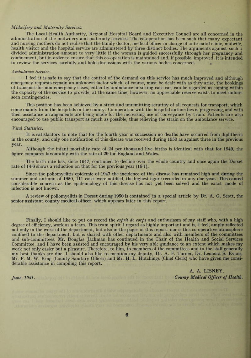 Midwifery and Maternity Services. The Local Health Authority, Regional Hospital Board and Executive Council are all concerned in the administration of the midwifery and maternity services. The co-operation has been such that many expectant and nursing mothers do not realise that the family doctor, medical officer in charge of ante-natal clinic, midwife, health visitor and the hospital service are administered by three distinct bodies. The arguments against such a divided administration amount to very little if the woman is guided successfully through her pregnancy and confinement, but in order to ensure that this co-operation is maintained and, if possible, improved, it is intended to review the services carefully and hold discussions with the various bodies concerned. Ambulance Service. I feel it is safe to say that the control of the demand on this service has much improved and although emergency requests remain an unknown factor which, of course, must be dealt with as they arise, the bookings of transport for non-emergency cases, either by ambulance or sitting-case car, can be regarded as coming within the capacity of the service to provide; at the same time, however, no appreciable reserve exists to meet unfore- seen contingencies. This position has been achieved by a strict and unremitting scrutiny of all requests for transport, which come mainly from the hospitals in the county. Co-operation with the hospital authorities is progressing, and with their assistance arrangements are being made for the increasing use of conveyance by train. Patients are also encouraged to use public transport as much as possible, thus relieving the strain on the ambulance service. Vital Statistics. It is satisfactory to note that for the fourth year in succession no deaths have occurred from diphtheria in the county, and only one notification of this disease was received during 1950 as against three in the previous year. Although the infant mortality rate of 24 per thousand live births is identical with that for 1949, the figure compares favourably with the rate of 29 for England and Wales. The birth rate has, since 1947, continued to decline over the whole country and once again the Dorset rate of 14-6 shows a reduction on that for the previous year (16T). Since the poliomyelitis epidemic of 1947 the incidence of this disease has remained high and during the summer and autumn of 1950, 111 cases were notified, the highest figure recorded in any one year. This caused considerable concern as the epidemiology of this disease has not yet been solved and the exact mode of infection is not known. A review of poliomyelitis in Dorset during 1950 is contained in a special article by Dr. A. G. Scott, the senior assistant county medical officer, which appears later in this report. Finally, I should like to put on record the esprit de corps and enthusiasm of my staff who, with a high degree of efficiency, work as a team. This team spirit I regard as highly important and is, I feel, amply reflected not only in the work of the department, but also in the pages of this report: nor is this co-operative atmosphere confined to the department, but is shared with other departments and also with members of the committees and sub-committees. Mr. Douglas Jackman has continued in the Chair of the Health and Social Services Committee, and I have been assisted and encouraged by his very able guidance to an extent which makes my work not only easier but a pleasure. Therefore, to him, to members of the committees and to the staff generally my best thanks are due. I should also like to mention my deputy, Dr. A. F. Turner, Dr. Leonora S. Evans, Mr. F. M. W. King (County Sanitary Officer) and Mr. H. L. Hutchings (Chief Clerk) who have given me consi- derable assistance in compiling this report. A. A. LISNEY, June, 1951. County Medical Officer of Health.