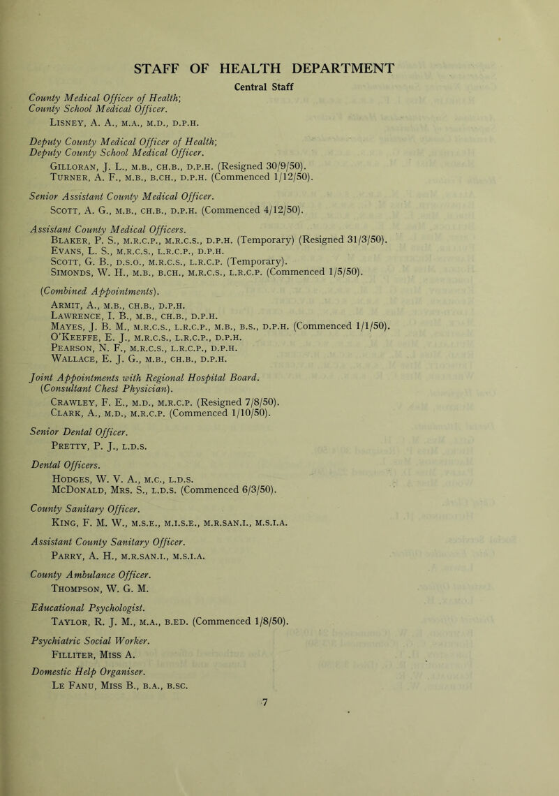 STAFF OF HEALTH DEPARTMENT Central Staff County Medical Officer of Health; County School Medical Officer. LlSNEY, A. A., M.A., M.D., D.P.H. Deputy County Medical Officer of Health; Deputy County School Medical Officer. Gilloran, J. L., m.b., ch.b., d.p.h. (Resigned 30/9/50). Turner, A. F., m.b., b.ch., d.p.h. (Commenced 1/12/50). Senior Assistant County Medical Officer. Scott, A. G., m.b., ch.b., d.p.h. (Commenced 4/12/50). Assistant County Medical Officers. Blaker, P. S., m.r.c.p., m.r.c.s., d.p.h. (Temporary) (Resigned 31/3/50). Evans, L. S., m.r.c.s., l.r.c.p., d.p.h. Scott, G. B., d.s.o., m.r.c.s., l.r.c.p. (Temporary). Simonds, W. H., m.b., b.ch., m.r.c.s., l.r.c.p. (Commenced 1/5/50). ('Combined Appointments). Armit, A., m.b., ch.b., d.p.h. Lawrence, I. B., m.b., ch.b., d.p.h. Mayes, J. B. M., m.r.c.s., l.r.c.p., m.b., b.s., d.p.h. (Commenced 1/1/50). O’Keeffe, E. J., m.r.c.s., l.r.c.p., d.p.h. Pearson, N. F., m.r.c.s., l.r.c.p., d.p.h. Wallace, E. J. G., m.b., ch.b., d.p.h. Joint Appointments with Regional Hospital Board. ('Consultant Chest Physician). Crawley, F. E., m.d., m.r.c.p. (Resigned 7/8/50). Clark, A., m.d., m.r.c.p. (Commenced 1/10/50). Senior Dental Officer. Pretty, P. J., l.d.s. Dental Officers. Hodges, W. V. A., m.c., l.d.s. McDonald, Mrs. S., l.d.s. (Commenced 6/3/50). County Sanitary Officer. King, F. M. W., m.s.e., m.i.s.e., m.r.san.i., m.s.i.a. Assistant County Sanitary Officer. Parry, A. H., m.r.san.i., m.s.i.a. County Ambulance Officer. Thompson, W. G. M. Educational Psychologist. Taylor, R. J. M., m.a., b.ed. (Commenced 1/8/50). Psychiatric Social Worker. Filliter, Miss A. Domestic Help Organiser. Le Fanu, Miss B., b.a., b.sc.