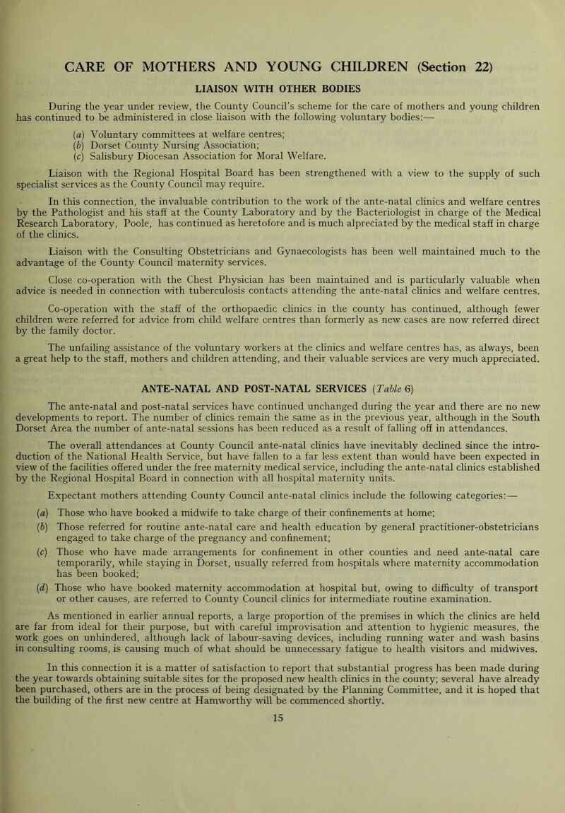 CARE OF MOTHERS AND YOUNG CHILDREN (Section 22) LIAISON WITH OTHER BODIES During the year under review, the County Council’s scheme for the care of mothers and young children has continued to be administered in close liaison with the following voluntary bodies:— (a) Voluntary committees at welfare centres; (b) Dorset County Nursing Association; (c) Salisbury Diocesan Association for Moral Welfare. Liaison with the Regional Hospital Board has been strengthened with a view to the supply of such specialist services as the County Council may require. In this connection, the invaluable contribution to the work of the ante-natal clinics and welfare centres by the Pathologist and his staff at the County Laboratory and by the Bacteriologist in charge of the Medical Research Laboratory, Poole, has continued as heretofore and is much alpreciated by the medical staff in charge of the clinics. Liaison with the Consulting Obstetricians and Gynaecologists has been well maintained much to the advantage of the County Council maternity services. Close co-operation with the Chest Physician has been maintained and is particularly valuable when advice is needed in connection with tuberculosis contacts attending the ante-natal clinics and welfare centres. Co-operation with the staff of the orthopaedic clinics in the county has continued, although fewer children were referred for advice from child welfare centres than formerly as new cases are now referred direct by the family doctor. The unfailing assistance of the voluntary workers at the clinics and welfare centres has, as always, been a great help to the staff, mothers and children attending, and their valuable services are very much appreciated. ANTE-NATAL AND POST-NATAL SERVICES (Table 6) The ante-natal and post-natal services have continued unchanged during the year and there are no new developments to report. The number of clinics remain the same as in the previous year, although in the South Dorset Area the number of ante-natal sessions has been reduced as a result of falling off in attendances. The overall attendances at County Council ante-natal clinics have inevitably declined since the intro- duction of the National Health Service, but have fallen to a far less extent than would have been expected in view of the facilities offered under the free maternity medical service, including the ante-natal clinics established by the Regional Hospital Board in connection with all hospital maternity units. Expectant mothers attending County Council ante-natal clinics include the following categories:—■ (a) Those who have booked a midwife to take charge of their confinements at home; (b) Those referred for routine ante-natal care and health education by general practitioner-obstetricians engaged to take charge of the pregnancy and confinement; (c) Those who have made arrangements for confinement in other counties and need ante-natal care temporarily, while staying in Dorset, usually referred from hospitals where maternity accommodation has been booked; (d) Those who have booked maternity accommodation at hospital but, owing to difficulty of transport or other causes, are referred to County Council clinics for intermediate routine examination. As mentioned in earlier annual reports, a large proportion of the premises in which the clinics are held are far from ideal for their purpose, but with careful improvisation and attention to hygienic measures, the work goes on unhindered, although lack of labour-saving devices, including running water and wash basins in consulting rooms, is causing much of what should be unnecessary fatigue to health visitors and midwives. In this connection it is a matter of satisfaction to report that substantial progress has been made during the year towards obtaining suitable sites for the proposed new health clinics in the county; several have already been purchased, others are in the process of being designated by the Planning Committee, and it is hoped that the building of the first new centre at Hamworthy will be commenced shortly.