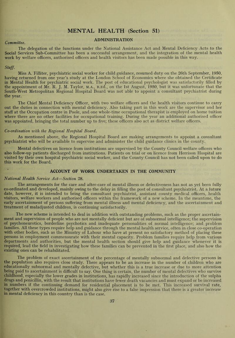 MENTAL HEALTH (Section 51) „ ADMINISTRATION Committee. The delegation of the functions under the National Assistance Act and Mental Deficiency Acts to the Social Services Sub-Committee has been a successful arrangement, and the integration of the mental health work by welfare officers, authorised officers and health visitors has been made possible in this way. Staff. Miss A. Filliter, psychiatric social worker for child guidance, resumed duty on the 26th September, 1950, having returned from one year’s study at the London School of Economics where she obtained the Certificate in Mental Health for psychiatric social work. The post of educational psychologist was satisfactorily filled by the appointment of Mr. R. J. M. Taylor, m.a., B.Ed., on the 1st August, 1950, but it was unfortunate that the South-West Metropolitan Regional Hospital Board was not able to appoint a consultant psychiatrist during the year. The Chief Mental Deficiency Officer, with two welfare officers and the health visitors continue to carry out the duties in connection with mental deficiency. Also taking part in this work are the supervisor and her staff at the Occupation centre in Poole, and one whole-time occupational therapist is employed on home tuition where there are no other facilities for occupational training. During the year an additional authorised officer was appointed, bringing the total number up to five; these officers also act as district welfare officers. Co-ordination with the Regional Hospital Board. As mentioned above, the Regional Hospital Board are making arrangements to appoint a consultant psychiatrist who will be available to supervise and administer the child guidance clinics in the county. Mental defectives on licence from institutions are supervised by the County Council welfare officers who also follow-up patients discharged from institutions. Patients on trial or on licence from Herrison Hospital are visited by their own hospital psychiatric social worker, and the County Council has not been called upon to do this work for the Board. ACCOUNT OF WORK UNDERTAKEN IN THE COMMUNITY National Health Service Act—Section 28. The arrangements for the care and after-care of mental illness or defectiveness has not as yet been fully co-ordinated.and developed, mainly owing to the delay in filling the post of consultant psychiatrist. At a future date, however, it is intended to bring the consultant psychiatrist, assistant county medical officers, health visitors, welfare workers and authorised officers within the framework of a new scheme. In the meantime, the early ascertainment of persons suffering from mental illness and mental deficiency, and the ascertainment and treatment of maladjusted children, is continuing satisfactorily. The new scheme is intended to deal in addition with outstanding problems, such as the proper ascertain- ment and supervision of people who are not mentally deficient but are of subnormal intelligence; the supervision of psychoneurotics, borderline psychotics and inadequate personalities of normal intelligence; and problem families. All these types require help and guidance through the mental health service, often in close co-operation with other bodies, such as the Ministry of Labour who have at present no satisfactory method of placing these persons in employment commensurate with their mental capacity. Problem families require help from various departments and authorities, but the mental health section should give help and guidance whenever it is required, lead the field in investigating how these families can be prevented in the first place, and also how the existing ones can be rehabilitated. The problem of exact ascertainment of the percentage of mentally subnormal and defective persons in the population also requires close study. There appears to be an increase in the number of children who are educationally subnormal and mentally defective, but whether this is a true increase or due to more attention being paid to ascertainment is difficult to say. One thing is certain, the number of mental defectives who survive childhood, especially the lower grades in institutions, has rapidly increased since the introduction of the sulpha drugs and penicillin, with the result that institutions have fewer death vacancies and must expand or be increased in numbers if the continuing demand for residential placement is to be met. This increased survival rate, together with overcrowded institutions, might also give rise to a false impression that there is a greater increase in mental deficiency in this country than is the case.