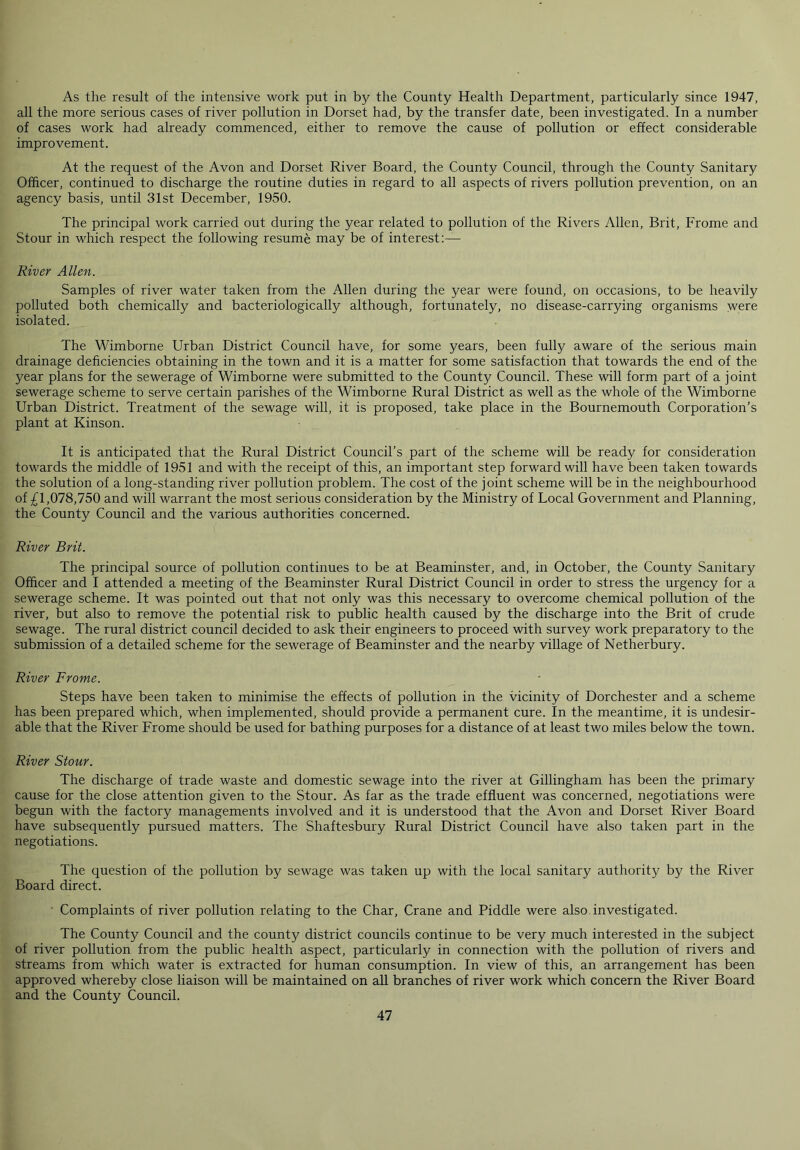 As the result of the intensive work put in by the County Health Department, particularly since 1947, all the more serious cases of river pollution in Dorset had, by the transfer date, been investigated. In a number of cases work had already commenced, either to remove the cause of pollution or effect considerable improvement. At the request of the Avon and Dorset River Board, the County Council, through the County Sanitary Officer, continued to discharge the routine duties in regard to all aspects of rivers pollution prevention, on an agency basis, until 31st December, 1950. The principal work carried out during the year related to pollution of the Rivers Allen, Brit, Frome and Stour in which respect the following resume may be of interest:— River Allen. Samples of river water taken from the Allen during the year were found, on occasions, to be heavily polluted both chemically and bacteriologically although, fortunately, no disease-carrying organisms were isolated. The Wimborne Urban District Council have, for some years, been fully aware of the serious main drainage deficiencies obtaining in the town and it is a matter for some satisfaction that towards the end of the year plans for the sewerage of Wimborne were submitted to the County Council. These will form part of a joint sewerage scheme to serve certain parishes of the Wimborne Rural District as well as the whole of the Wimborne Urban District. Treatment of the sewage will, it is proposed, take place in the Bournemouth Corporation’s plant at Kinson. It is anticipated that the Rural District Council’s part of the scheme will be ready for consideration towards the middle of 1951 and with the receipt of this, an important step forward will have been taken towards the solution of a long-standing river pollution problem. The cost of the joint scheme will be in the neighbourhood of £1,078,750 and will warrant the most serious consideration by the Ministry of Local Government and Planning, the County Council and the various authorities concerned. River Brit. The principal source of pollution continues to be at Beaminster, and, in October, the County Sanitary Officer and I attended a meeting of the Beaminster Rural District Council in order to stress the urgency for a sewerage scheme. It was pointed out that not only was this necessary to overcome chemical pollution of the river, but also to remove the potential risk to public health caused by the discharge into the Brit of crude sewage. The rural district council decided to ask their engineers to proceed with survey work preparatory to the submission of a detailed scheme for the sewerage of Beaminster and the nearby village of Netherbury. River Frome. Steps have been taken to minimise the effects of pollution in the vicinity of Dorchester and a scheme has been prepared which, when implemented, should provide a permanent cure. In the meantime, it is undesir- able that the River Frome should be used for bathing purposes for a distance of at least two miles below the town. River Stour. The discharge of trade waste and domestic sewage into the river at Gillingham has been the primary cause for the close attention given to the Stour. As far as the trade effluent was concerned, negotiations were begun with the factory managements involved and it is understood that the Avon and Dorset River Board have subsequently pursued matters. The Shaftesbury Rural District Council have also taken part in the negotiations. The question of the pollution by sewage was taken up with the local sanitary authority by the River Board direct. Complaints of river pollution relating to the Char, Crane and Piddle were also investigated. The County Council and the county district councils continue to be very much interested in the subject of river pollution from the public health aspect, particularly in connection with the pollution of rivers and streams from which water is extracted for human consumption. In view of this, an arrangement has been approved whereby close liaison will be maintained on all branches of river work which concern the River Board and the County Council.