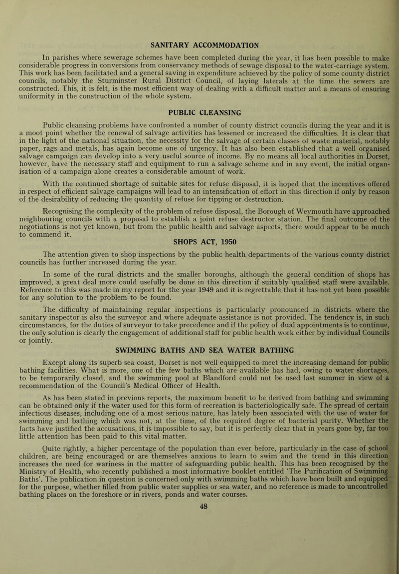 SANITARY ACCOMMODATION In parishes where sewerage schemes have been completed during the year, it has been possible to make considerable progress in conversions from conservancy methods of sewage disposal to the water-carriage system. This work has been facilitated and a general saving in expenditure achieved by the policy of some county district councils, notably the Sturminster Rural District Council, of laying laterals at the time the sewers are constructed. This, it is felt, is the most efficient way of dealing with a difficult matter and a means of ensuring uniformity in the construction of the whole system. PUBLIC CLEANSING Public cleansing problems have confronted a number of county district councils during the year and it is a moot point whether the renewal of salvage activities has lessened or increased the difficulties. It is clear that in the light of the national situation, the necessity for the salvage of certain classes of waste material, notably paper, rags and metals, has again become one of urgency. It has also been established that a well organised salvage campaign can develop into a very useful source of income. By no means all local authorities in Dorset, however, have the necessary staff and equipment to run a salvage scheme and in any event, the initial organ- isation of a campaign alone creates a considerable amount of work. With the continued shortage of suitable sites for refuse disposal, it is hoped that the incentives offered in respect of efficient salvage campaigns will lead to an intensification of effort in this direction if only by reason of the desirability of reducing the quantity of refuse for tipping or destruction. Recognising the complexity of the problem of refuse disposal, the Borough of Weymouth have approached neighbouring councils with a proposal to establish a joint refuse destructor station. The final outcome of the negotiations is not yet known, but from the public health and salvage aspects, there would appear to be much to commend it. SHOPS ACT, 1950 The attention given to shop inspections by the public health departments of the various county district councils has further increased during the year. In some of the rural districts and the smaller boroughs, although the general condition of shops has improved, a great deal more could usefully be done in this direction if suitably qualified staff were available. Reference to this was made in my report for the year 1949 and it is regrettable that it has not yet been possible for any solution to the problem to be found. The difficulty of maintaining regular inspections is particularly pronounced in districts where the sanitary inspector is also the surveyor and where adequate assistance is not provided. The tendency is, in such circumstances, for the duties of surveyor to take precedence and if the policy of dual appointments is to continue, the only solution is clearly the engagement of additional staff for public health work either by individual Councils or jointly. SWIMMING BATHS AND SEA WATER BATHING Except along its superb sea coast, Dorset is not well equipped to meet the increasing demand for public bathing facilities. What is more, one of the few baths which are available has had, owing to water shortages, to be temporarily closed, and the swimming pool at Blandford could not be used last summer in view of a recommendation of the Council’s Medical Officer of Health. As has been stated in previous reports, the maximum benefit to be derived from bathing and swimming can be obtained only if the water used for this form of recreation is bacteriologically safe. The spread of certain infectious diseases, including one of a most serious nature, has lately been associated with the use of water for swimming and bathing which was not, at the time, of the required degree of bacterial purity. Whether the facts have justified the accusations, it is impossible to say, but it is perfectly clear that in years gone by, far too little attention has been paid to this vital matter. Quite rightly, a higher percentage of the population than ever before, particularly in the case of school children, are being encouraged or are themselves anxious to learn to swim and the trend in this direction increases the need for wariness in the matter of safeguarding public health. This has been recognised by the Ministry of Health, who recently published a most informative booklet entitled ‘The Purification of Swimming Baths’. The publication in question is concerned only with swimming baths which have been built and equipped for the purpose, whether filled from public water supplies or sea water, and no reference is made to uncontrolled bathing places on the foreshore or in rivers, ponds and water courses.