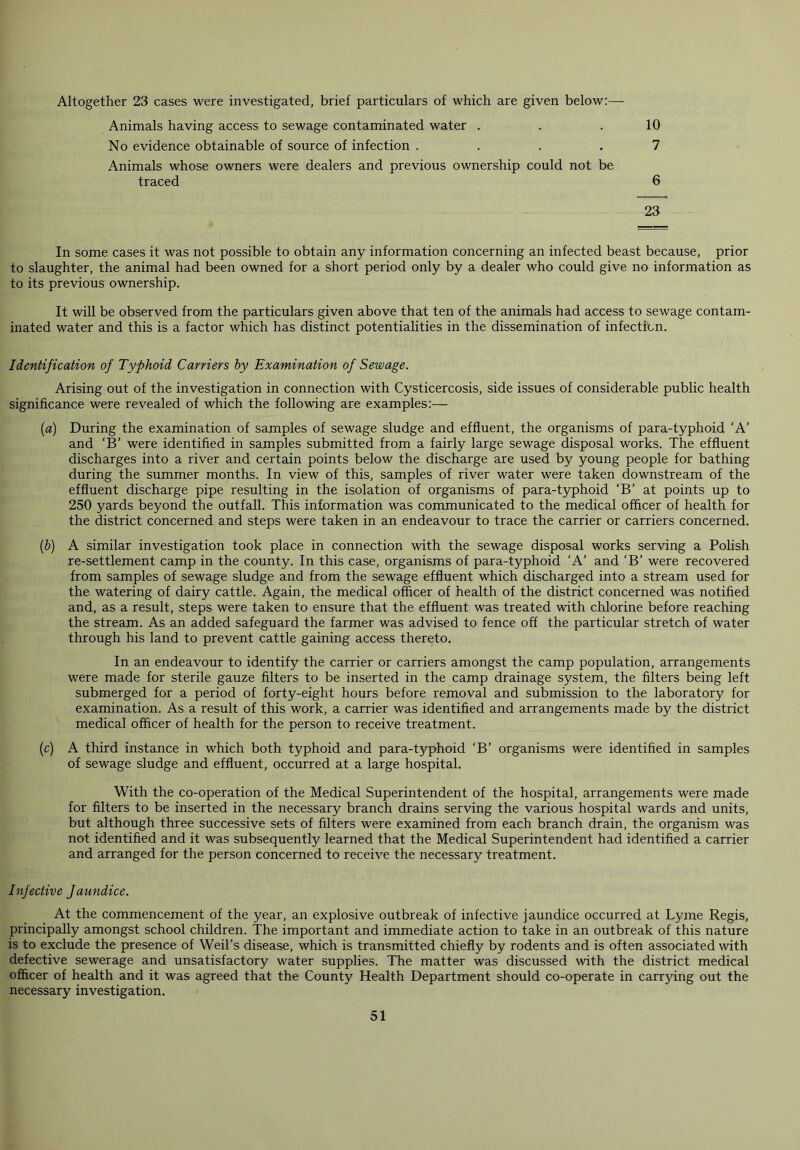 Altogether 23 cases were investigated, brief particulars of which are given below:— Animals having access to sewage contaminated water . No evidence obtainable of source of infection .... Animals whose owners were dealers and previous ownership could not be traced 10 7 6 23 In some cases it was not possible to obtain any information concerning an infected beast because, prior to slaughter, the animal had been owned for a short period only by a dealer who could give no information as to its previous ownership. It will be observed from the particulars given above that ten of the animals had access to sewage contam- inated water and this is a factor which has distinct potentialities in the dissemination of infection. Identification of Typhoid Carriers by Examination of Sewage. Arising out of the investigation in connection with Cysticercosis, side issues of considerable public health significance were revealed of which the following are examples:— (a) During the examination of samples of sewage sludge and effluent, the organisms of para-typhoid ‘A’ and ‘B’ were identified in samples submitted from a fairly large sewage disposal works. The effluent discharges into a river and certain points below the discharge are used by young people for bathing during the summer months. In view of this, samples of river water were taken downstream of the effluent discharge pipe resulting in the isolation of organisms of para-typhoid ‘B’ at points up to 250 yards beyond the outfall. This information was communicated to the medical officer of health for the district concerned and steps were taken in an endeavour to trace the carrier or carriers concerned. (b) A similar investigation took place in connection with the sewage disposal works serving a Polish re-settlement camp in the county. In this case, organisms of para-typhoid ‘A’ and ‘B’ were recovered from samples of sewage sludge and from the sewage effluent which discharged into a stream used for the watering of dairy cattle. Again, the medical officer of health of the district concerned was notified and, as a result, steps were taken to ensure that the effluent was treated with chlorine before reaching the stream. As an added safeguard the farmer was advised to fence off the particular stretch of water through his land to prevent cattle gaining access thereto. In an endeavour to identify the carrier or carriers amongst the camp population, arrangements were made for sterile gauze filters to be inserted in the camp drainage system, the filters being left submerged for a period of forty-eight hours before removal and submission to the laboratory for examination. As a result of this work, a carrier was identified and arrangements made by the district medical officer of health for the person to receive treatment. (c) A third instance in which both typhoid and para-typhoid ‘B’ organisms were identified in samples of sewage sludge and effluent, occurred at a large hospital. With the co-operation of the Medical Superintendent of the hospital, arrangements were made for filters to be inserted in the necessary branch drains serving the various hospital wards and units, but although three successive sets of filters were examined from each branch drain, the organism was not identified and it was subsequently learned that the Medical Superintendent had identified a carrier and arranged for the person concerned to receive the necessary treatment. Infective faundice. At the commencement of the year, an explosive outbreak of infective jaundice occurred at Lyme Regis, principally amongst school children. The important and immediate action to take in an outbreak of this nature is to exclude the presence of Weil’s disease, which is transmitted chiefly by rodents and is often associated with defective sewerage and unsatisfactory water supplies. The matter was discussed with the district medical officer of health and it was agreed that the County Health Department should co-operate in carrying out the necessary investigation.