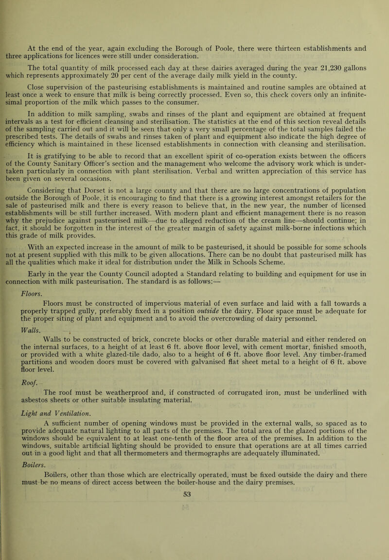 At the end of the year, again excluding the Borough of Poole, there were thirteen establishments and three applications for licences were still under consideration. The total quantity of milk processed each day at these dairies averaged during the year 21,230 gallons which represents approximately 20 per cent of the average daily milk yield in the county. Close supervision of the pasteurising establishments is maintained and routine samples are obtained at least once a week to ensure that milk is being correctly processed. Even so, this check covers only an infinite- simal proportion of the milk which passes to the consumer. In addition to milk sampling, swabs and rinses of the plant and equipment are obtained at frequent intervals as a test for efficient cleansing and sterilisation. The statistics at the end of this section reveal details of the sampling carried out and it will be seen that only a very small percentage of the total samples failed the prescribed tests. The details of swabs and rinses taken of plant and equipment also indicate the high degree of efficiency which is maintained in these licensed establishments in connection with cleansing and sterilisation. It is gratifying to be able to record that an excellent spirit of co-operation exists between the officers of the County Sanitary Officer’s section and the management who welcome the advisory work which is under- taken particularly in connection with plant sterilisation. Verbal and written appreciation of this service has been given on several occasions. Considering that Dorset is not a large county and that there are no large concentrations of population outside the Borough of Poole, it is encouraging to find that there is a growing interest amongst retailers for the sale of pasteurised milk and there is every reason to believe that, in the new year, the number of licensed establishments will be still further increased. With modern plant and efficient management there is no reason why the prejudice against pasteurised milk—due to alleged reduction of the cream line—should continue; in fact, it should be forgotten in the interest of the greater margin of safety against milk-borne infections which this grade of milk provides. With an expected increase in the amount of milk to be pasteurised, it should be possible for some schools not at present supplied with this milk to be given allocations. There can be no doubt that pasteurised milk has all the qualities which make it ideal for distribution under the Milk in Schools Scheme. Early in the year the County Council adopted a Standard relating to building and equipment for use in connection with milk pasteurisation. The standard is as follows:— Floors. Floors must be constructed of impervious material of even surface and laid with a fall towards a properly trapped gully, preferably fixed in a position outside the dairy. Floor space must be adequate for the proper siting of plant and equipment and to avoid the overcrowding of dairy personnel. Walls. Walls to be constructed of brick, concrete blocks or other durable material and either rendered on the internal surfaces, to a height of at least 6 ft. above floor level, with cement mortar, finished smooth, or provided with a white glazed-tile dado, also to a height of 6 ft. above floor level. Any timber-framed partitions and wooden doors must be covered with galvanised flat sheet metal to a height of 6 ft. above floor level. Roof. The roof must be weatherproof and, if constructed of corrugated iron, must be underlined with asbestos sheets or other suitable insulating material. Light and Ventilation. A sufficient number of opening windows must be provided in the external walls, so spaced as to provide adequate natural lighting to all parts of the premises. The total area of the glazed portions of the windows should be equivalent to at least one-tenth of the floor area of the premises. In addition to the windows, suitable artificial lighting should be provided to ensure that operations are at all times carried out in a good light and that all thermometers and thermographs are adequately illuminated. Boilers. Boilers, other than those which are electrically operated, must be fixed outside the dairy and there must be no means of direct access between the boiler-house and the dairy premises.