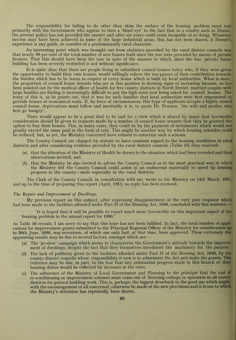 The responsibility for failing to do other than skim the surface of the housing problem must rest primarily with the Government who appear to turn a ‘blind eye’ to the fact that in a county such as Dorset, the present policy has not provided the answer and after six years could seem incapable of so doing. Whatever success may have been achieved in some of the large industrial areas, this has not been shared, if Dorset’s experience is any guide, in counties of a predominantly rural character. An interesting point which was brought out from statistics provided by the rural district councils was that nearly 30 per cent of the total number of new houses built since the war were provided by means of private licences. That this should have been the case in spite of the manner in which, since the war, private house building has been severely restricted is not without significance. It is quite clear that there are people living in subsidised council houses today who, if they were given the opportunity to build their own houses, would willingly relieve the tax-payers of their contribution towards the burden which has to be borne in respect of every house which is built by local authorities. What is more, the proportion of council house tenants who are in this position is showing signs of increasing because, as has been pointed out by the medical officer of health for five county districts in North Dorset, married couples with large families are finding it increasingly difficult to pay the high rents now being asked for council houses. The irony of this is, as he points out, that it was for such families that local authorities were first empowered to provide houses at economical rents. If, by force of circumstances, this type of applicant accepts a highly rented council house, deprivations must follow and inevitably it is, to quote Dr. Pearson, ‘the wife and mother who first go hungry'. There would appear to be a great deal to be said for a view which is shared by many that favourable consideration should be given to requests made by a number of council house tenants that they be granted the option to buy their houses. This, in many cases, they could do by the payment of instalments which would not greatly exceed the sums paid in the form of rent. This might be another way by which housing subsidies could be reduced, but, as yet, the Ministry concerned have refused to entertain such a scheme. The County Council are charged by statute to have constant regard to the housing conditions in rural districts and after considering evidence provided by the rural district councils (Table 15) they resolved: (a) that the attention of the Ministry of Health be drawn to the situation which had been revealed and their observations invited; and (b) that the Ministry be also invited to advise the County Council as to the most practical way in which- the Ministry felt the County Council could assist in an endeavour materially to speed up housing progress in the county—more especially in the rural districts. The Clerk of the County Council, in consultation with me, wrote to the Ministry on 14th March, 1951, and up to the time of preparing this report (April, 1951) no reply has been received. The Repair and Improvement of Dwellings. My previous report on this subject, after expressing disappointment at the very poor response which had been made to the facilities afforded under Part II of the Housing Act, 1949, concluded with this sentence:— ‘It is hoped that it will be possible to report much more favourably on this important aspect of the housing problem in the annual report for 1950.’ As Table 16 reveals, I am sorry to say that this hope has not been fulfilled. In fact, the total number of appli- cations for improvement grants submitted to the Principal Regional Officer of the Ministry for consideration up to 30th June, 1950, was seventeen, of which one only had, at that time, been approved. These extremely dis- appointing results may be due to several factors, amongst which are:— (a) The ‘go-slow’ campaign which seems to characterise the Government’s attitude towards the improve- ment of dwellings, despite the fact that they themselves introduced the machinery for the purpose. (b) The lack of publicity given to the facilities afforded under Part II of the Housing Act, 1949, by the county district councils whose responsibility it now is to administer the Act and make the grants. This reticence may be due, in part, to the fear that any substantial progress made in this branch of their housing duties would be reflected by increases in the rates. (c) The adherence of the Ministry of Local Government and Planning to the principle that the cost of re-conditioning or improvement schemes must come out of ‘licensing ceilings, in operation in all county districts for general building work. This is, perhaps, the biggest drawback to the good use which might, with the encouragement of all concerned, otherwise be made of the new provisions and it is one to which the Ministry’s attention has repeatedly been drawn.