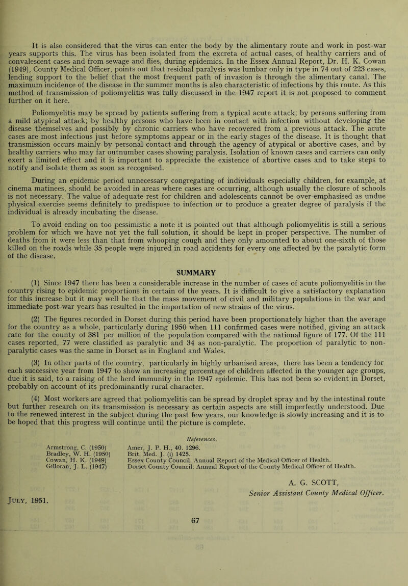 It is also considered that the virus can enter the body by the alimentary route and work in post-war years supports this. The virus has been isolated from the excreta of actual cases, of healthy carriers and of convalescent cases and from sewage and flies, during epidemics. In the Essex Annual Report, Dr. H. K. Cowan (1949), County Medical Officer, points out that residual paralysis was lumbar only in type in 74 out of 223 cases, lending support to the belief that the most frequent path of invasion is through the alimentary canal. The maximum incidence of the disease in the summer months is also characteristic of infections by this route. As this method of transmission of poliomyelitis was fully discussed in the 1947 report it is not proposed to comment further on it here. Poliomyelitis may be spread by patients suffering from a typical acute attack; by persons suffering from a mild atypical attack; by healthy persons who have been in contact with infection without developing the disease themselves and possibly by chronic carriers who have recovered from a previous attack. The acute cases are most infectious just before symptoms appear or in the early stages of the disease. It is thought that transmission occurs mainly by personal contact and through the agency of atypical or abortive cases, and by healthy carriers who may far outnumber cases showing paralysis. Isolation of known cases and carriers can only exert a limited effect and it is important to appreciate the existence of abortive cases and to take steps to notify and isolate them as soon as recognised. During an epidemic period unnecessary congregating of individuals especially children, for example, at cinema matinees, should be avoided in areas where cases are occurring, although usually the closure of schools is not necessary. The value of adequate rest for children and adolescents cannot be over-emphasised as undue physical exercise seems definitely to predispose to infection or to produce a greater degree of paralysis if the individual is already incubating the disease. To avoid ending on too pessimistic a note it is pointed out that although poliomyelitis is still a serious problem for which we have not yet the full solution, it should be kept in proper perspective. The number of deaths from it were less than that from whooping cough and they only amounted to about one-sixth of those killed on the roads while 35 people were injured in road accidents for every one affected by the paralytic form of the disease. SUMMARY (1) Since 1947 there has been a considerable increase in the number of cases of acute poliomyelitis in the country rising to epidemic proportions in certain of the years. It is difficult to give a satisfactory explanation for this increase but it may well be that the mass movement of civil and military populations in the war and immediate post-war years has resulted in the importation of new strains of the virus. (2) The figures recorded in Dorset during this period have been proportionately higher than the average for the country as a whole, particularly during 1950 when 111 confirmed cases were notified, giving an attack rate for the county of 381 per million of the population compared with the national figure of 177. Of the 111 cases reported, 77 were classified as paralytic and 34 as non-paralytic. The proportion of paralytic to non- paralytic cases was the same in Dorset as in England and Wales. (3) In other parts of the country, particularly in highly urbanised areas, there has been a tendency for each successive year from 1947 to show an increasing percentage of children affected in the younger age groups, due it is said, to a raising of the herd immunity in the 1947 epidemic. This has not been so evident in Dorset, probably on account of its predominantly rural character. (4) Most workers are agreed that poliomyelitis can be spread by droplet spray and by the intestinal route but further research on its transmission is necessary as certain aspects are still imperfectly understood. Due to the renewed interest in the subject during the past few years, our knowledge is slowly increasing and it is to be hoped that this progress will continue until the picture is complete. References. Amer, J. P. H., 40. 1296. Brit. Med. J. (i) 1425. Essex County Council. Annual Report of the Medical Officer of Health. Dorset County Council. Annual Report of the County Medical Officer of Health. Armstrong, C. (1950) Bradley, W. H. (1950) Cowan, H. K. (1949) Gilloran, J. L. (1947) A. G. SCOTT, Senior Assistant County Medical Officer. July, 1951.