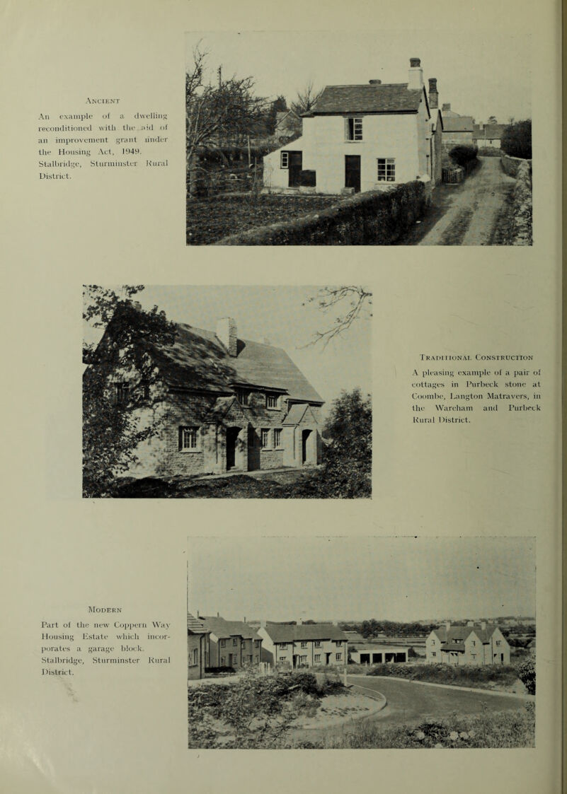 Ancient An example of a dwelling reconditioned with the aid of an improvement grant under the Housing Act, 1949. Stalbridge, Stunninster Rural District. Traditional Construction A pleasing example of a pair of cottages in l’urbeck stone at Coombe, Langton Matravers, in the Wareham and I’urbeck Rural District. MODERN Part of the new Coppern Way Housing Estate which incor- porates a garage block. Stalbridge, Sturminster Rural District.