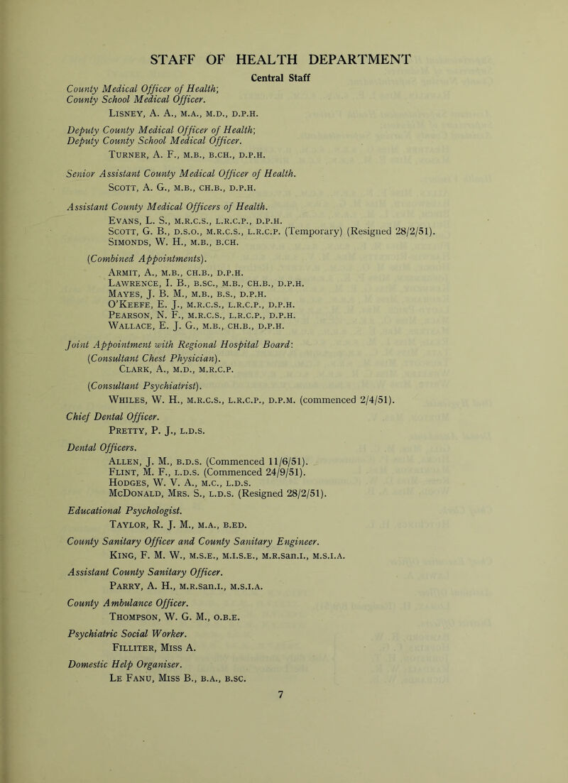 STAFF OF HEALTH DEPARTMENT Central Staff County Medical Officer of Health) County School Medical Officer. LlSNEY, A. A., M.A., M.D., D.P.H. Deputy County Medical Officer of Health; Deputy County School Medical Officer. Turner, A. F., m.b., b.ch., d.p.h. Senior Assistant County Medical Officer of Health. Scott, A. G., m.b., ch.b., d.p.h. Assistant County Medical Officers of Health. Evans, L. S., m.r.c.s., l.r.c.p., d.p.h. Scott, G. B., d.s.o., m.r.c.s., l.r.c.p. (Temporary) (Resigned 28/2/51). SlMONDS, W. IT, M.B., B.CH. {Combined Appointments). Armit, A., m.b., ch.b., d.p.h. Lawrence, I. B., b.sc., m.b., ch.b., d.p.h. Mayes, J. B. M., m.b., b.s., d.p.h. O’Keefe, E. J., m.r.c.s., l.r.c.p., d.p.h. Pearson, N. F., m.r.c.s., l.r.c.p., d.p.h. Wallace, E. J. G., m.b., ch.b., d.p.h. Joint Appointment with Regional Hospital Board: {Consultant Chest Physician). Clark, A., m.d., m.r.c.p. {Consultant Psychiatrist). Whiles, W. H., m.r.c.s., l.r.c.p., d.p.m. (commenced 2/4/51). Chief Dental Officer. Pretty, P. J., l.d.s. Dental Officers. Allen, J. M., b.d.s. (Commenced 11/6/51). Flint, M. F., l.d.s. (Commenced 24/9/51). Hodges, W. V. A., m.c., l.d.s. McDonald, Mrs. S., l.d.s. (Resigned 28/2/51). Educational Psychologist. Taylor, R. J. M., m.a., b.ed. County Sanitary Officer and County Sanitary Engineer. King, F. M. W., m.s.e., m.i.s.e., M.R.san.i., m.s.i.a. Assistant County Sanitary Officer. Parry, A. H., M.R.san.i., m.s.i.a. County Ambulance Officer. Thompson, W. G. M., o.b.e. Psychiatric Social Worker. Filliter, Miss A. Domestic Help Organiser. Le Fanu, Miss B., b.a., b.sc.