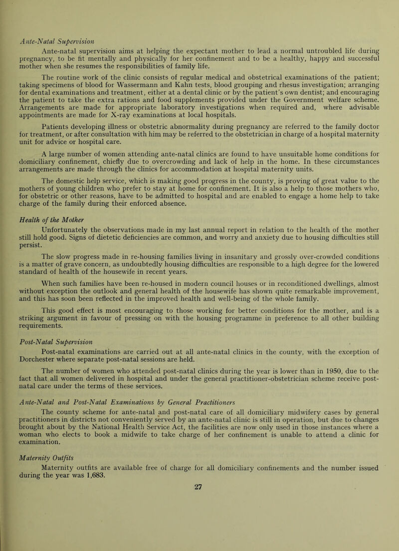 Ante-Natal Supervision Ante-natal supervision aims at helping the expectant mother to lead a normal untroubled life during pregnancy, to be fit mentally and physically for her confinement and to be a healthy, happy and successful mother when she resumes the responsibilities of family life. The routine work of the clinic consists of regular medical and obstetrical examinations of the patient; taking specimens of blood for Wassermann and Kahn tests, blood grouping and rhesus investigation; arranging for dental examinations and treatment, either at a dental clinic or by the patient’s own dentist; and encouraging the patient to take the extra rations and food supplements provided under the Government welfare scheme. Arrangements are made for appropriate laboratory investigations when required and, where advisable appointments are made for X-ray examinations at local hospitals. Patients developing illness or obstetric abnormality during pregnancy are referred to the family doctor for treatment, or after consultation with him may be referred to the obstetrician in charge of a hospital maternity unit for advice or hospital care. A large number of women attending ante-natal clinics are found to have unsuitable home conditions for domiciliary confinement, chiefly due to overcrowding and lack of help in the home. In these circumstances arrangements are made through the clinics for accommodation at hospital maternity units. The domestic help service, which is making good progress in the county, is proving of great value to the mothers of young children who prefer to stay at home for confinement. It is also a help to those mothers who, for obstetric or other reasons, have to be admitted to hospital and are enabled to engage a home help to take charge of the family during their enforced absence. Health of the Mother Unfortunately the observations made in my last annual report in relation to the health of the mother still hold good. Signs of dietetic deficiencies are common, and worry and anxiety due to housing difficulties still persist. The slow progress made in re-housing families living in insanitary and grossly over-crowded conditions is a matter of grave concern, as undoubtedly housing difficulties are responsible to a high degree for the lowered standard of health of the housewife in recent years. When such families have been re-housed in modern council houses or in reconditioned dwellings, almost without exception the outlook and general health of the housewife has shown quite remarkable improvement, and this has soon been reflected in the improved health and well-being of the whole family. This good effect is most encouraging to those working for better conditions for the mother, and is a striking argument in favour of pressing on with the housing programme in preference to all other building requirements. Post-Natal Supervision Post-natal examinations are carried out at all ante-natal clinics in the county, with the exception of Dorchester where separate post-natal sessions are held. The number of women who attended post-natal clinics during the year is lower than in 1950, due to the fact that all women delivered in hospital and under the general practitioner-obstetrician scheme receive post- natal care under the terms of these services. Ante-Natal and Post-Natal Examinations by General Practitioners The county scheme for ante-natal and post-natal care of all domiciliary midwifery cases by general practitioners in districts not conveniently served by an ante-natal clinic is still in operation, but due to changes brought about by the National Health Service Act, the facilities are now only used in those instances where a woman who elects to book a midwife to take charge of her confinement is unable to attend a clinic for examination. Maternity Outfits Maternity outfits are available free of charge for all domiciliary confinements and the number issued during the year was 1,683.