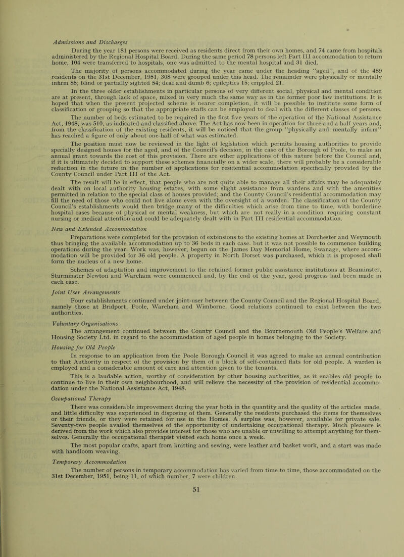 Admissions and Discharges During the year 181 persons were received as residents direct from their own homes, and 74 came from hospitals administered by the Regional Hospital Board. During the same period 78 persons left Part 111 accommodation to return home, 104 were transferred to hospitals, one was admitted to the mental hospital and 31 died. The majority of persons accommodated during the year came under the heading “aged”, and of the 489 residents on the 31st December, 1951, 308 were grouped under this head. The remainder were physically or mentally infirm 85; blind or partially sighted 54; deaf and dumb 6; epileptics 15; crippled 21. In the three older establishments in particular persons of very different social, physical and mental condition are at present, through lack of space, mixed in very much the same way as in the former poor law institutions. It is hoped that when the present projected scheme is nearer completion, it will be possible to institute some form of classification or grouping so that the appropriate staffs can be employed to deal with the different classes of persons. The number of beds estimated to be required in the first five years of the operation of the National Assistance Act, 1948, was 510, as indicated and classified above. The Act has now been in operation for three and a half years and, from the classification of the existing residents, it will be noticed that the group “physically and mentally infirm” has reached a figure of only about one-half of what was estimated. The position must now be reviewed in the light of legislation which permits housing authorities to provide specially designed houses for the aged, and of the Council’s decision, in the case of the Borough of Poole, to make an annual grant towards the cost of this provision. There are other applications of this nature before the Council and, if it is ultimately decided to support these schemes financially on a wider scale, there will probably be a considerable reduction in the future in the number of applications for residential accommodation specifically provided by the County Council under Part III of the Act. The result will be in effect, that people who are not quite able to manage all their affairs may be adequately dealt with on local authority housing estates, with some slight assistance from wardens and with the amenities permitted in relation to the special class of houses provided; and the County Council’s residential accommodation may fill the need of those who could not live alone even with the oversight of a warden. The classification of the County Council’s establishments would then bridge many of the difficulties which arise from time to time, with borderline hospital cases because of physical or mental weakness, but which are not really in a condition requiring constant nursing or medical attention and could be adequately dealt with in Part III residential accommodation. New and Extended Accommodation Preparations were completed for the provision of extensions to the existing homes at Dorchester and Weymouth thus bringing the available accommodation up to 36 beds in each case, but it was not possible to commence building operations during the year. Work was, however, begun on the James Day Memorial Home, Swanage, where accom- modation will be provided for 36 old people. A property in North Dorset was purchased, which it is proposed shall form the nucleus of a new home. Schemes of adaptation and improvement to the retained former public assistance institutions at Beaminster, Sturminster Newton and Wareham were commenced and, by the end of the year, good progress had been made in each case. Joint User Arrangements Four establishments continued under joint-user between the County Council and the Regional Hospital Board, namely those at Bridport, Poole, Wareham and Wimborne. Good relations continued to exist between the two authorities. Voluntary Organisations The arrangement continued between the County Council and the Bournemouth Old People’s Welfare and Housing Society Ltd. in regard to the accommodation of aged people in homes belonging to the Society. Housing for Old People In response to an application from the Poole Borough Council it was agreed to make an annual contribution to that Authority in respect of the provision by them of a block of self-contained flats for old people. A warden is employed and a considerable amount of care and attention given to the tenants. This is a laudable action, worthy of consideration by other housing authorities, as it enables old people to continue to live in their own neighbourhood, and will relieve the necessity of the provision of residential accommo- dation under the National Assistance Act, 1948. Occupational Therapy There was considerable improvement during the year both in the quantity and the quality of the articles made, and little difficulty was experienced in disposing of them. Generally the residents purchased the items for themselves or their friends, or they were retained for use in the Homes. A surplus was, however, available for private sale. Seventy-two people availed themselves of the opportunity of undertaking occupational therapy. Much pleasure is derived from the work which also provides interest for those who are unable or unwilling to attempt anything for them- selves. Generally the occupational therapist visited each home once a week. The most popular crafts, apart from knitting and sewing, were leather and basket work, and a start was made with handloom weaving. Temporary Accommodation The number of persons in temporary accommodation has varied from time to time, those accommodated on the 31st December, 1951, being 11, of which number, 7 were children.