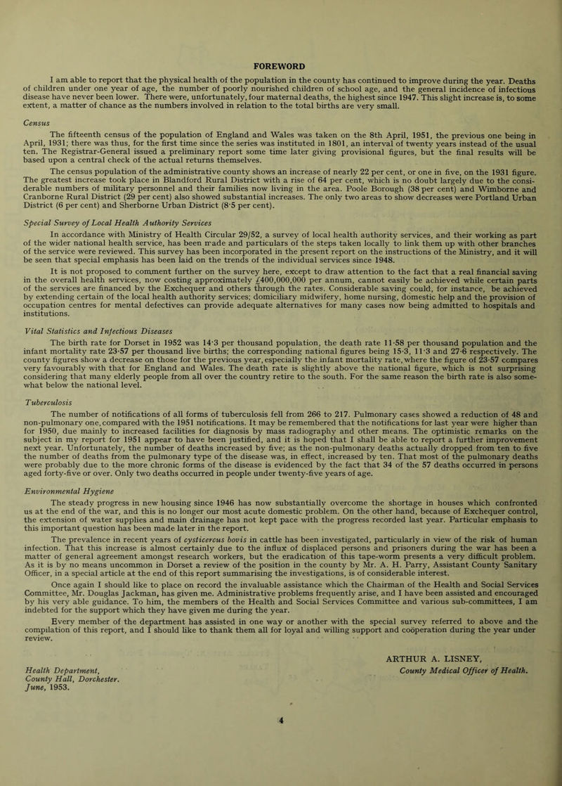 FOREWORD I am able to report that the physical health of the population in the county has continued to improve during the year. Deaths of children under one year of age, the number of poorly nourished children of school age, and the general incidence of infectious disease have never been lower. There were, unfortunately, four maternal deaths, the highest since 1947. This slight increase is, to some extent, a matter of chance as the numbers involved in relation to the total births are very small. Census The fifteenth census of the population of England and Wales was taken on the 8th April, 1951, the previous one being in April, 1931; there was thus, for the first time since the series was instituted in 1801, an interval of twenty years instead of the usual ten. The Registrar-General issued a preliminary report some time later giving provisional figures, but the final results will be based upon a central check of the actual returns themselves. The census population of the administrative county shows an increase of nearly 22 per cent, or one in five, on the 1931 figure. The greatest increase took place in Blandford Rural District with a rise of 64 per cent, which is no doubt largely due to the consi- derable numbers of military personnel and their families now living in the area. Poole Borough (38 per cent) and Wimborne and Cranborne Rural District (29 per cent) also showed substantial increases. The only two areas to show decreases were Portland Urban District (6 per cent) and Sherborne Urban District (8 5 per cent). Special Survey of Local Health Authority Services In accordance with Ministry of Health Circular 29/52, a survey of local health authority services, and their working as part of the wider national health service, has been made and particulars of the steps taken locally to link them up with other branches of the service were reviewed. This survey has been incorporated in the present report on the instructions of the Ministry, and it will be seen that special emphasis has been laid on the trends of the individual services since 1948. It is not proposed to comment further on the survey here, except to draw attention to the fact that a real financial saving in the overall health services, now costing approximately £400,000,000 per annum, cannot easily be achieved while certain parts of the services are financed by the Exchequer and others through the rates. Considerable saving could, for instance, be achieved by extending certain of the local health authority services; domiciliary midwifery, home nursing, domestic help and the provision of occupation centres for mental defectives can provide adequate alternatives for many cases now being admitted to hospitals and institutions. Vital Statistics and Infectious Diseases The birth rate for Dorset in 1952 was 14'3 per thousand population, the death rate 11-58 per thousand population and the infant mortality rate 23-57 per thousand live births; the corresponding national figures being 15-3, 11'3 and 27-6 respectively. The county figures show a decrease on those for the previous year, especially the infant mortality rate, where the figure of 23-57 compares very favourably with that for England and Wales. The death rate is slightly above the national figure, which is not surprising considering that many elderly people from all over the country retire to the south. For the same reason the birth rate is also some- what below the national level. T uberculosis The number of notifications of all forms of tuberculosis fell from 266 to 217. Pulmonary cases showed a reduction of 48 and non-pulmonary one, compared with the 1951 notifications. It may be remembered that the notifications for last year were higher than for 1950, due mainly to increased facilities for diagnosis by mass radiography and other means. The optimistic remarks on the subject in my report for 1951 appear to have been justified, and it is hoped that I shall be able to report a further improvement next year. Unfortunately, the number of deaths increased by five; as the non-pulmonary deaths actually dropped from ten to five the number of deaths from the pulmonary type of the disease was, in effect, increased by ten. That most of the pulmonary deaths were probably due to the more chronic forms of the disease is evidenced by the fact that 34 of the 57 deaths occurred in persons aged forty-five or over. Only two deaths occurred in people under twenty-five years of age. Environmental Hygiene The steady progress in new housing since 1946 has now substantially overcome the shortage in houses which confronted us at the end of the war, and this is no longer our most acute domestic problem. On the other hand, because of Exchequer control, the extension of water supplies and main drainage has not kept pace with the progress recorded last year. Particular emphasis to this important question has been made later in the report. The prevalence in recent years of cysticercus bovis in cattle has been investigated, particularly in view of the risk of human infection. That this increase is almost certainly due to the influx of displaced persons and prisoners during the war has been a matter of general agreement amongst research workers, but the eradication of this tape-worm presents a very difficult problem. As it is by no means uncommon in Dorset a review of the position in the county by Mr. A. H. Parry, Assistant County Sanitary Officer, in a special article at the end of this report summarising the investigations, is of considerable interest. Once again I should like to place on record the invaluable assistance which the Chairman of the Health and Social Services Committee, Mr. Douglas Jackman, has given me. Administrative problems frequently arise, and I have been assisted and encouraged by his very able guidance. To him, the members of the Health and Social Services Committee and various sub-committees, I am indebted for the support which they have given me during the year. Every member of the department has assisted in one way or another with the special survey referred to above and the compilation of this report, and I should like to thank them all for loyal and willing support and cooperation during the year under review. ARTHUR A. LISNEY, Health Department, County Medical Officer of Health. County Hall, Dorchester. June, 1953.