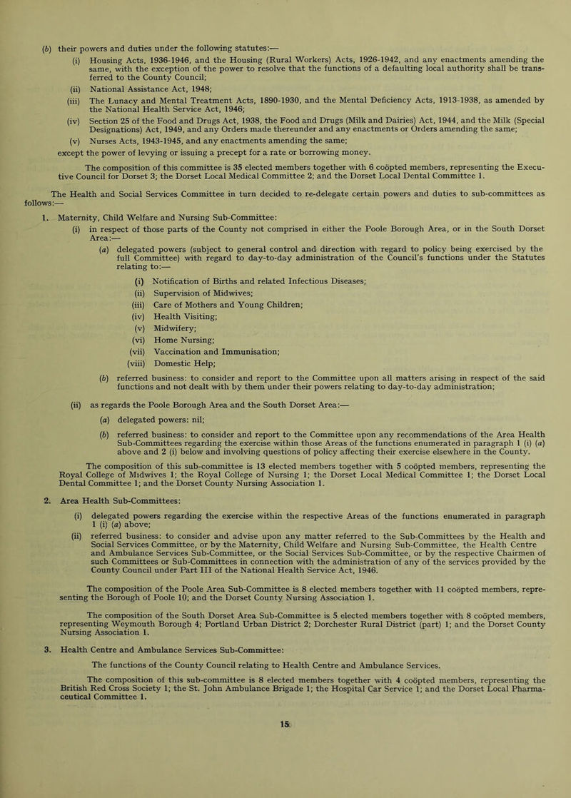 (6) their powers and duties under the following statutes:— (i) Housing Acts, 1936-1946, and the Housing (Rural Workers) Acts, 1926-1942, and any enactments amending the same, with the exception of the power to resolve that the functions of a defaulting local authority shall be trans- ferred to the County Council; (ii) National Assistance Act, 1948; (iii) The Lunacy and Mental Treatment Acts, 1890-1930, and the Mental Deficiency Acts, 1913-1938, as amended by the National Health Service Act, 1946; (iv) Section 25 of the Food and Drugs Act, 1938, the Food and Drugs (Milk and Dairies) Act, 1944, and the Milk (Special Designations) Act, 1949, and any Orders made thereunder and any enactments or Orders amending the same; (v) Nurses Acts, 1943-1945, and any enactments amending the same; except the power of levying or issuing a precept for a rate or borrowing money. The composition of this committee is 35 elected members together with 6 coopted members, representing the Execu- tive Council for Dorset 3; the Dorset Local Medical Committee 2; and the Dorset Local Dental Committee 1. The Health and Social Services Committee in turn decided to re-delegate certain powers and duties to sub-committees as follows:— 1. Maternity, Child Welfare and Nursing Sub-Committee: (i) in respect of those parts of the County not comprised in either the Poole Borough Area, or in the South Dorset Area:— [a) delegated powers (subject to general control and direction with regard to policy being exercised by the full Committee) with regard to day-to-day administration of the Council’s functions under the Statutes relating to:— (i) Notification of Births and related Infectious Diseases; (ii) Supervision of Midwives; (iii) Care of Mothers and Young Children; (iv) Health Visiting; (v) Midwifery; (vi) Home Nursing; (vii) Vaccination and Immunisation; (viii) Domestic Help; (b) referred business: to consider and report to the Committee upon all matters arising in respect of the said functions and not dealt with by them under their powers relating to day-to-day administration; (ii) as regards the Poole Borough Area and the South Dorset Area:— (a) delegated powers: nil; (b) referred business: to consider and report to the Committee upon any recommendations of the Area Health Sub-Committees regarding the exercise within those Areas of the functions enumerated in paragraph 1 (i) (a) above and 2 (i) below and involving questions of policy affecting their exercise elsewhere in the County. The composition of this sub-committee is 13 elected members together with 5 coopted members, representing the Royal College of Midwives 1; the Royal College of Nursing 1; the Dorset Local Medical Committee 1; the Dorset Local Dental Committee 1; and the Dorset County Nursing Association 1. 2. Area Health Sub-Committees: (i) delegated powers regarding the exercise within the respective Areas of the functions enumerated in paragraph 1 (i) (a) above; (ii) referred business: to consider and advise upon any matter referred to the Sub-Committees by the Health and Social Services Committee, or by the Maternity, Child Welfare and Nursing Sub-Committee, the Health Centre and Ambulance Services Sub-Committee, or the Social Services Sub-Committee, or by the respective Chairmen of such Committees or Sub-Committees in connection with the administration of any of the services provided by the County Council under Part III of the National Health Service Act, 1946. The composition of the Poole Area Sub-Committee is 8 elected members together with 11 coopted members, repre- senting the Borough of Poole 10; and the Dorset County Nursing Association 1. The composition of the South Dorset Area Sub-Committee is 5 elected members together with 8 coopted members, representing Weymouth Borough 4; Portland Urban District 2; Dorchester Rural District (part) 1; and the Dorset County Nursing Association 1. 3. Health Centre and Ambulance Services Sub-Committee: The functions of the County Council relating to Health Centre and Ambulance Services. The composition of this sub-committee is 8 elected members together with 4 coopted members, representing the British Red Cross Society 1; the St. John Ambulance Brigade 1; the Hospital Car Service 1; and the Dorset Local Pharma- ceutical Committee 1.