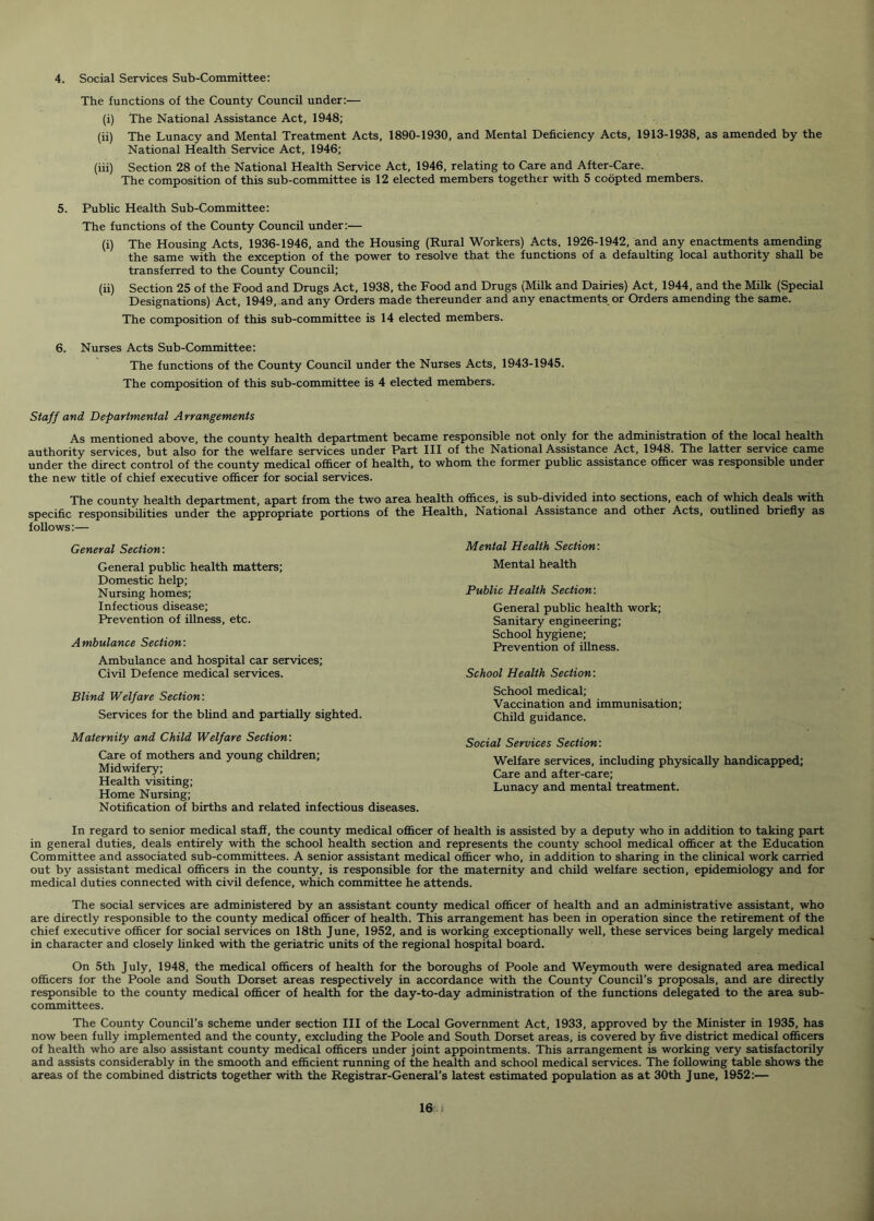 4. Social Services Sub-Committee: The functions of the County Council under:— (i) The National Assistance Act, 1948; (ii) The Lunacy and Mental Treatment Acts, 1890-1930, and Mental Deficiency Acts, 1913-1938, as amended by the National Health Service Act, 1946; (iii) Section 28 of the National Health Service Act, 1946, relating to Care and After-Care. The composition of this sub-committee is 12 elected members together with 5 coopted members. 5. Public Health Sub-Committee: The functions of the County Council under:— (i) The Housing Acts, 1936-1946, and the Housing (Rural Workers) Acts, 1926-1942, and any enactments amending the same with the exception of the power to resolve that the functions of a defaulting local authority shall be transferred to the County Council; (ii) Section 25 of the Food and Drugs Act, 1938, the Food and Drugs (Milk and Dairies) Act, 1944, and the Milk (Special Designations) Act, 1949, and any Orders made thereunder and any enactments or Orders amending the same. The composition of this sub-committee is 14 elected members. 6. Nurses Acts Sub-Committee: The functions of the County Council under the Nurses Acts, 1943-1945. The composition of this sub-committee is 4 elected members. Staff and Departmental A rrangements As mentioned above, the county health department became responsible not only for the administration of the local health authority services, but also for the welfare services under Part III of the National Assistance Act, 1948. The latter service came under the direct control of the county medical officer of health, to whom the former public assistance officer was responsible under the new title of chief executive officer for social services. The county health department, apart from the two area health offices, is sub-divided into sections, each of which deals with specific responsibilities under the appropriate portions of the Health, National Assistance and other Acts, outlined briefly as follows:— General Section: General public health matters; Domestic help; Nursing homes; Infectious disease; Prevention of illness, etc. Ambulance Section: Ambulance and hospital car services; Civil Defence medical services. Blind Welfare Section: Services for the blind and partially sighted. Maternity and Child Welfare Section: Care of mothers and young children; Midwifery; Health visiting; Home Nursing; Notification of births and related infectious diseases. Mental Health Section: Mental health Public Health Section: General public health work; Sanitary engineering; School hygiene; Prevention of illness. School Health Section: School medical; Vaccination and immunisation; Child guidance. Social Services Section: Welfare services, including physically handicapped; Care and after-care; Lunacy and mental treatment. In regard to senior medical staff, the county medical officer of health is assisted by a deputy who in addition to taking part in general duties, deals entirely with the school health section and represents the county school medical officer at the Education Committee and associated sub-committees. A senior assistant medical officer who, in addition to sharing in the clinical work carried out by assistant medical officers in the county, is responsible for the maternity and child welfare section, epidemiology and for medical duties connected with civil defence, which committee he attends. The social services are administered by an assistant county medical officer of health and an administrative assistant, who are directly responsible to the county medical officer of health. This arrangement has been in operation since the retirement of the chief executive officer for social services on 18th June, 1952, and is working exceptionally well, these services being largely medical in character and closely linked with the geriatric units of the regional hospital board. On 5th July, 1948, the medical officers of health for the boroughs of Poole and Weymouth were designated area medical officers for the Poole and South Dorset areas respectively in accordance with the County Council’s proposals, and are directly responsible to the county medical officer of health for the day-to-day administration of the functions delegated to the area sub- committees. The County Council’s scheme under section III of the Local Government Act, 1933, approved by the Minister in 1935, has now been fully implemented and the county, excluding the Poole and South Dorset areas, is covered by five district medical officers of health who are also assistant county medical officers under joint appointments. This arrangement is working very satisfactorily and assists considerably in the smooth and efficient running of the health and school medical services. The following table shows the areas of the combined districts together with the Registrar-General’s latest estimated population as at 30th June, 1952:—