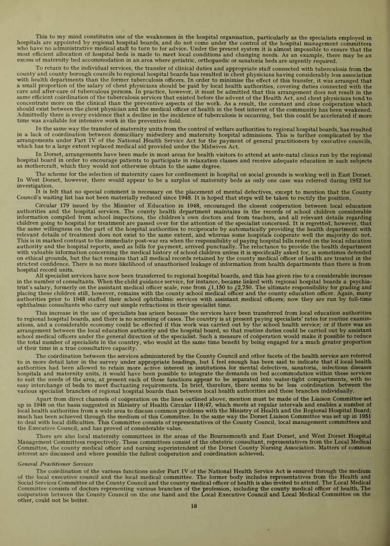This to my mind constitutes one of the weaknesses in the hospital organisation, particularly as the specialists employed in hospitals are appointed by regional hospital boards, and do not come under the control of the hospital management committees who have no administrative medical staff to turn to for advice. Under the present system it is almost impossible to ensure that the most efficient allocation of hospital beds is made to meet local conditions and changing needs. As an example, there may be an excess of maternity bed accommodation in an area where geriatric, orthopaedic or sanatoria beds are urgently required. To return to the individual services, the transfer of clinical duties and appropriate staff connected with tuberculosis from the county and county borough councils to regional hospital boards has resulted in chest physicians having considerably less association with health departments than the former tuberculosis officers. In order to minimise the effect of this transfer, it was arranged that a small proportion of the salary of chest physicians should be paid by local health authorities, covering duties connected with the care and after-care of tuberculous persons. In practice, however, it must be admitted that this arrangement does not result in the same efficient coordination of the tuberculosis services that existed before the advent of the Health Act, and chest physicians tend to concentrate more on the clinical than the preventive aspects of the work. As a result, the constant and close cooperation which should exist between the chest physician and the medical officer of health in the best interest of the community has been weakened. Admittedly there is every evidence that a decline in the incidence of tuberculosis is occurring, but this could be accelerated if more time was available for intensive work in the preventive field. In the same way the transfer of maternity units from the control of welfare authorities to regional hospital boards, has resulted in a lack of coordination between domiciliary midwifery and maternity hospital admissions. This is further complicated by the arrangements under Part IV of the National Health Service Act for the payment of general practitioners by executive councils, which has to a large extent replaced medical aid provided under the Midwives Act. In Dorset, arrangements have been made in most areas for health visitors to attend at ante-natal clinics run by the regional hospital board in order to encourage patients to participate in relaxation classes and receive adequate education in such subjects as mothercraft, which they would not otherwise obtain to the same degree. The scheme for the selection of maternity cases for confinement in hospital on social grounds is working well in East Dorset. In West Dorset, however, there would appear to be a surplus of maternity beds as only one case was referred during 1952 for investigation. It is felt that no special comment is necessary on the placement of mental defectives, except to mention that the County Council’s waiting list has not been materially reduced since 1948. It is hoped that steps will be taken to rectify the position. Circular 179 issued by the Minister of Education in 1948, encouraged the closest cooperation between local education authorities and the hospital services. The county health department maintains in the records of school children considerable information compiled from school inspections, the children’s own doctors and from teachers, and all relevant details regarding children going to hospital for treatment are passed over for the attention of the specialist concerned. It is regretted, however, that the same willingness on the part of the hospital authorities to reciprocate by automatically providing the health department with relevant details of treatment does not exist to the same extent, and whereas some hospitals cooperate well the majority do not. This is in marked contrast to the immediate post-war era when the responsibility of paying hospital bills rested on the local education authority and the hospital reports, used as bills for payment, arrived punctually. The reluctance to provide the health department with valuable information concerning the medical history of school children unless it is specifically asked for, is sometimes defended on ethical grounds, but the fact remains that all medical records retained by the county medical officer of health are treated in the strictest confidence. There is no more likelihood of unauthorised leakage of information from health departments than there is from hospital record units. All specialist services have now been transferred to regional hospital boards, and this has given rise to a considerable increase in the number of consultants. When the child guidance service, for instance, became linked with regional hospital boards a psychia- trist’s salary, formerly on the assistant medical officer scale, rose from ^1,150 to ^2,750. The ultimate responsibility for grading and placing these children still, however, remains with the county school medical officer and the county education officer. Again, many authorities prior to 1948 staffed their school ophthalmic services with assistant medical officers; now they are run by full-time ophthalmic consultants who carry out simple refractions in their specialist time. This increase in the use of specialists has arisen because the services have been transferred from local education authorities to regional hospital boards, and there is no screening of cases. The country is at present paying specialists’ rates for routine examin- ations, and a considerable economy could be effected if this work was carried out by the school health service; or if there was an arrangement between the local education authority and the hospital board, so that routine duties could be carried out by assistant school medical officers under the general direction of the specialist. Such a measure of cooperation would make it possible to reduce the total number of specialists in the country, who would at the same time benefit by being engaged for a much greater proportion of their time in a true consultative capacity. The coordination between the services administered by the County Council and other facets of the health service are referred to in more detail later in the survey under appropriate headings, but I feel enough has been said to indicate that if local health authorities had been allowed to retain more active interest in institutions for mental defectives, sanatoria, infectious diseases hospitals and maternity units, it would have been possible to integrate the demands on bed accommodation within these services to suit the needs of the area; at present each of these functions appear to be separated into water-tight compartments, with no easy interchange of beds to meet fluctuating requirements. In brief, therefore, there seems to be less coordination between the various specialist branches of regional hospital boards than between local health authorities and these branches individually. Apart from direct channels of cooperation on the lines outlined above, mention must be made of the Liaison Committee set up in 1948 on the basis suggested in Ministry of Health Circular 118/47, which meets at regular intervals and enables a number of local health authorities from a wide area to discuss common problems with the Ministry of Health and the Regional Hospital Board; much has been achieved through the medium of this Committee. In the same way the Dorset Liaison Committee was set up in 1951 to deal with local difficulties. This Committee consists of representatives of the County Council, local management committees and the Executive Council, and has proved of considerable value. There are also local maternity committees in the areas of the Bournemouth and East Dorset, and West Dorset Hospital Management Committees respectively. These committees consist of the obstetric consultant, representatives from the Local Medical Committee, the county medical officer and nursing superintendent of the Dorset County Nursing Association. Matters of common interest are discussed and where possible the fullest cooperation and coordination achieved. General Practitioner Services The coordination of the various functions under Part IV of the National Health Service Act is ensured through the medium of the local executive council and the local medical committee. The former body includes representatives from the Health and Social Services Committee of the County Council and the county medical officer of health is also invited to attend. The Local Medical Committee consists of doctors representing various branches of the profession, including the county medical officer of health. The cooperation between the County Council on the one hand and the Local Executive Council and Local Medical Committee on the other, could not be better.