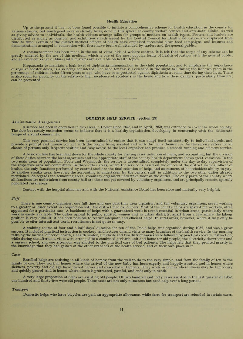 Health Education Up to the present it has not been found possible to initiate a comprehensive scheme for health education in the county for various reasons, but much good work is already being done in this sphere at county welfare centres and ante-natal clinics. As well as giving advice to individuals, the health visitors arrange talks for groups of mothers on health topics. Posters and leaflets are distributed as widely as possible, and exhibition stands issued by the Central Council for Health Education are displayed from time to time. Certain of the district medical officers of health have organised successful clean food campaigns, and lectures and demonstrations arranged in connection with these have been well attended by traders and the general public. A commencement has been made in the use of visual aids at welfare centres. It is felt that the scope of any scheme can be greatly widened by the use of this medium, which is one of the most popular forms of health education with the general public, and an excellent range of films and film strips are available on health topics. Propaganda to maintain a high level of diphtheria immunisation in the child population, and to emphasise the importance of regular booster doses, is also being considered. The need for this is evidenced in the slight fall during the last two years in the percentage of children under fifteen years of age, who have been protected against diphtheria at some time during their lives. There is also room for publicity on the relatively high incidence of accidents in the home and how these dangers, particularly from fire, can be prevented. DOMESTIC HELP SERVICE (Section 29) Administrative Arrangements A service has been in operation in two areas in Dorset since 1947, and in April, 1950, was extended to cover the whole county. The slow but steady extension seems to indicate that it is a healthy organisation, developing in conformity with the deliberate tempo of a rural community. This very personal service has been decentralised to ensure that it can adapt itself satisfactorily to individual needs, and provide a prompt and human contact with the people being assisted and with the helps themselves. As the service caters for all classes of persons only frequent visiting and easy access to the local organiser can produce a smooth running and efficient service. A basic routine has been laid down for the whole county for visiting cases, selection of helps, and accounting, but the division of these duties between the local organisers and the appropriate staff of the county health department shows great variation. In the two main areas of population, Poole and Weymouth, the service is decentralised completely under the day-to-day supervision of the respective area sub-committees. In three other areas, where the service is based on the offices of the district medical officer of health, the only functions performed by central staff are the final selection of helps and assessment of householders ability to pay. In another similar area, however, the accounting is undertaken by the central staff, in addition to the two other duties already mentioned. As regards the remaining areas, voluntary organisers undertake most of the duties. The only parts of the county where all functions are undertaken from county hall are those not yet covered by voluntary organisers, and are principally remote, sparsely populated rural areas. Contact with the hospital almoners and with the National Assistance Board has been close and mutually very helpful. Staff There is one county organiser, one full-time and one part-time area organiser, and ten voluntary organisers, seven working to a greater or lesser extent in conjunction with the district medical officers. Most of the county helps are spare-time workers, often appointed for a particular case. A backbone of helps with a guaranteed week is found essential in urban areas, particularly where work is easily available. The duties appeal to public spirited women and in urban districts, apart from a few where the labour position is very difficult, it has been possible to recruit adequate and efficient helps. In rural areas, however, where it may only be possible to offer intermittent work, recruitment is not quite so easy. A training course of four and a half days’ duration for ten of the Poole helps was organised during 1952, and was a great success. It included practical instruction in cookery, and lectures on and visits to many branches of the health service. In the morning talks by the medical officer of health, a health visitor, a midwife and two district nurses were followed by practical cookery instruction; while during the afternoon visits were arranged to a combined geriatric unit and home for old people, the electricity showrooms and a nursery school, and one afternoon was allotted to the practical care of bed patients. The helps felt that they profited greatly in the knowledge that they had gained of the other branches of the health service, and of their own place in it. Cases Enrolled helps are assisting in all kinds of homes; from the well to do to the very simple, and from the family of ten to the family of one. They work in homes where the arrival of the new baby has been eagerly and happily awaited and in homes where sickness, poverty and old age have frayed nerves and exacerbated tempers. They work in homes where illness may be temporary and quickly passed, and in homes where illness is protracted, painful, and ends only in death. A very large proportion of helps are assisting old people. Of two hundred and forty cases assisted in the last quarter of 1952, one hundred and thirty-five were old people. These cases are not only numerous but need help over a long period. Transport Domestic helps who have bicycles are paid an appropriate allowance, while fares for transport are refunded in certain cases.
