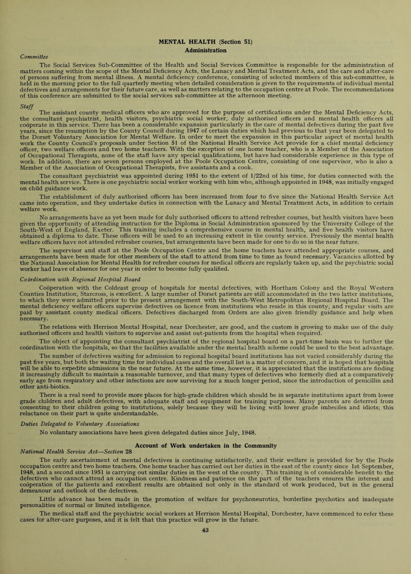 MENTAL HEALTH (Section 51) Administration Committee The Social Services Sub-Committee of the Health and Social Services Committee is responsible for the administration of matters coming within the scope of the Mental Deficiency Acts, the Lunacy and Mental Treatment Acts, and the care and after-care of persons suffering from mental illness. A mental deficiency conference, consisting of selected members of this sub-committee, is held in the morning prior to the full quarterly meeting when detailed consideration is given to the requirements of individual mental defectives and arrangements for their future care, as well as matters relating to the occupation centre at Poole. The recommendations of this conference are submitted to the social services sub-committee at the afternoon meeting. Staff The assistant county medical officers who are approved for the purpose of certifications under the Mental Deficiency Acts, the consultant psychiatrist, health visitors, psychiatric social worker, duly authorised officers and mental health officers all cooperate in this service. There has been a considerable expansion particularly in the care of mental defectives during the past five years, since the resumption by the County Council during 1947 of certain duties which had previous to that year been delegated to the Dorset Voluntary Association for Mental Welfare. In order to meet the expansion in this particular aspect of mental health work the County Council’s proposals under Section 51 of the National Health Service Act provide for a chief mental deficiency officer, two welfare officers and two home teachers. With the exception of one home teacher, who is a Member of the Association of Occupational Therapists, none of the staff have any special qualifications, but have had considerable experience in this type of work. In addition, there are seven persons employed at the Poole Occupation Centre, consisting of one supervisor, who is also a Member of the Association of Occupational Therapists, five assistants and a cook. The consultant psychiatrist was appointed during 1951 to the extent of l/22nd of his time, for duties connected with the mental health service. There is one psychiatric social worker working with him who, although appointed in 1948, was initially engaged on child guidance work. The establishment of duly authorised officers has been increased from four to five since the National Health Service Act came into operation, and they undertake duties in connection with the Lunacy and Mental Treatment Acts, in addition to certain welfare work. No arrangements have as yet been made for duly authorised officers to attend refresher courses, but health visitors have been given the opportunity of attending instruction for the Diploma in Social Administration sponsored by the University College of the South-West of England, Exeter. This training includes a comprehensive course in mental health, and five health visitors have obtained a diploma to date. These officers will be used to an increasing extent in the county service. Previously the mental health welfare officers have not attended refresher courses, but arrangements have been made for one to do so in the near future. The supervisor and staff at the Poole Occupation Centre and the home teachers have attended appropriate courses, and arrangements have been made for other members of the staff to attend from time to time as found necessary. Vacancies allotted by the National Association for Mental Health for refresher courses for medical officers are regularly taken up, and the psychiatric social worker had leave of absence for one year in order to become fully qualified. Coordination with Regional Hospital Board Cooperation with the Coldeast group of hospitals for mental defectives, with Hortham Colony and the Royal Western Counties Institution, Starcross, is excellent. A large number of Dorset patients are still accommodated in the two latter institutions, to which they were admitted prior to the present arrangement with the South-West Metropolitan Regional Hospital Board. The mental deficiency welfare officers supervise defectives on licence from institutions who reside in this county, and regular visits are paid by assistant county medical officers. Defectives discharged from Orders are also given friendly guidance and help when necessary. The relations with Herrison Mental Hospital, near Dorchester, are good, and the custom is growing to make use of the duly authorised officers and health visitors to supervise and assist out-patients from the hospital when required. The object of appointing the consultant psychiatrist of the regional hospital board on a part-time basis was to further the coordination with the hospitals, so that the facilities available under the mental health scheme could be used to the best advantage. The number of defectives waiting for admission to regional hospital board institutions has not varied considerably during the past five years, but both the waiting time for individual cases and the overall list is a matter of concern, and it is hoped that hospitals will be able to expedite admissions in the near future. At the same time, however, it is appreciated that the institutions are finding it increasingly difficult to maintain a reasonable turnover, and that many types of defectives who formerly died at a comparatively early age from respiratory and other infections are now surviving for a much longer period, since the introduction of penicillin and other anti-biotics. There is a real need to provide more places for high-grade children which should be in separate institutions apart from lower grade children and adult defectives, with adequate staff and equipment for training purposes. Many parents are deterred from consenting to their children going to institutions, solely because they will be living with lower grade imbeciles and idiots; this reluctance on their part is quite understandable. Duties Delegated to Voluntary Associations No voluntary associations have been given delegated duties since July, 1948. Account of Work undertaken in the Community National Health Service Act—Section 28 The early ascertainment of mental defectives is continuing satisfactorily, and their welfare is provided for by the Poole occupation centre and two home teachers. One home teacher has carried out her duties in the east of the county since 1st September, 1948, and a second since 1951 is carrying out similar duties in the west of the county. This training is of considerable benefit to the defectives who cannot attend an occupation centre. Kindness and patience on the part of the teachers ensures the interest and cooperation of the patients and excellent results are obtained not only in the standard of work produced, but in the general demeanour and outlook of the defectives. Little advance has been made in the promotion of welfare for psychoneurotics, borderline psychotics and inadequate personalities of normal or limited intelligence. The medical staff and the psychiatric social workers at Herrison Mental Hospital, Dorchester, have commenced to refer these cases for after-care purposes, and it is felt that this practice will grow in the future.