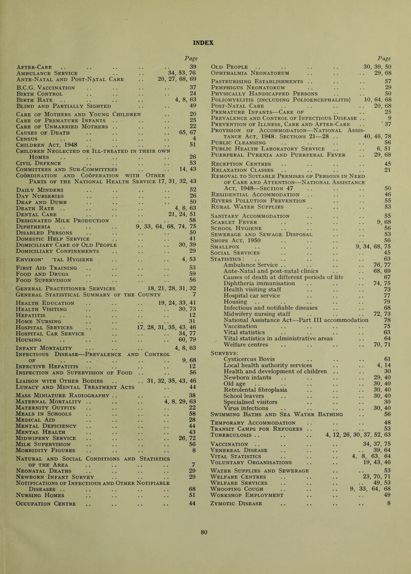 INDEX After-Care Ambulance Service Ante-Natal and Post-Natal Care B.C.G. Vaccination Birth Control Birth Rate Blind and Partially Sighted Care of Mothers and Young Children .. 20 Care of Premature Infants . . . . .. 25 Care of Unmarried Mothers .. .. .. 22 Causes of Death .. .. . . 65, 67 Census .. .. .. .. .. 4 Children Act, 1948 .. .. .. .. 51 Children Neglected or Ill-treated in their own Homes .. .. . . .. .. 26 Civil Defence .. .. .. .. 53 Committees and Sub-Committees .. .. 14, 43 Coordination and Cooperation with Other Parts of the National Health Service 17, 31, 32, 43 Page 39 34, 53, 76 20, 27, 68, 69 37 24 4, 8, 63 49 Old People Ophthalmia Neonatorum Daily Minders Day Nurseries Deaf and Dumb Death Rate Dental Care Designated Milk Production Diphtheria Disabled Persons Domestic Help Service Domiciliary Care of Old People Domiciliary Confinements Environ’ tal Hygiene First Aid Training Food and Drugs Food Supervision 52 26 50 4, 8, 63 21, 24, 51 58 33, 64, 68, 74, 75 50 41 30, 39 29 4, 53 53 59 56 General Practitioner Services 18, 21, 28, 31, 32 General Statistical Summary of the County 7 31, 32, Health Education Health Visiting Hepatitis Home Nursing Hospital Services Hospital Car Service Housing Infant Mortality Infectious Disease—Prevalence ani of Infective Hepatitis Inspection and Supervision of Food Liaison with Other Bodies Lunacy and Mental Treatment Acts Mass Miniature Radiography .. Maternal Mortality Maternity Outfits Meals in Schools Medical Aid Mental Deficiency Mental Health Midwifery Service Milk Supervision Morbidity Figures Natural and Social Conditions and of the Area Neonatal Deaths Newborn Infant Survey Notifications of Infectious and Other Notifiable Diseases Nursing Homes Occupation Centre 19, 24, 33, 41 30, 73 12 31 17, 28, 31, 35, 43, 46 . . 34, 77 .. 60, 79 4, 8, 63 Control 9, 68 12 56 35, 43, 46 44 38 8, 29, 63 22 58 28 44 43 26, 72 56 8 Statistics 7 29 29 68 51 44 Page 30, 39, 50 29, 68 Pasteurising Establishments . . Pemphigus Neonatorum Physically Handicapped Persons Poliomyelitis (including Polioencephalitis) 10, Post-Natal Care Premature Infants—Care of Prevalence and Control of Infectious Disease Prevention of Illness, Care and After-Care Provision of Accommodation—National Assis- tance Act, 1948: Sections 21—28 .. 40, Public Cleansing Public Health Laboratory Service Puerperal Pyrexia and Puerperal Fever Reception Centres Relaxation Classes Removal to Suitable Premises of Persons in Need of Care and Attention—National Assistance Act, 1948—Section 47 Residential Accommodation Rivers Pollution Prevention Rural Water Supplies Sanitary Accommodation Scarlet Fever School Hygiene Sewerage and Sewage Disposal Shops Act, 1950 Smallpox Social Services Statistics : Ambulance Service . . Ante-Natal and post-natal clinics Causes of death at different periods of life Diphtheria immunisation Health visiting staff Hospital car service Housing Infectious and notifiable diseases Midwifery nursing staff National Assistance Act—Part III accommodati Vaccination Vital statistics Vital statistics in administrative areas Welfare centres 57 29 50 64, 68 20, 68 25 9 ’ 37 46, 78 56 6, 51 29, 68 45 21 34 Surveys: Cysticercus Bovis Local health authority services Health and development of children Newborn infants Old age Retrolental fibroplasia School leavers Specialised visitors Virus infections Swimming Baths and Sea Wat er Bathing Temporary Accommodation Transit Camps for Refugees Tuberculosis Vaccination Venereal Disease Vital Statistics Voluntary Organisations Water Supplies and Sewerage Welfare Centres Welfare Services Whooping Cough Workshop Employment Zymotic Disease 50 46 55 53 55 9, 68 56 53 56 68, 75 45 63 76, 77 68, 69 67 74, 75 73 77 79 68 72, 73 78 75 63 64 70, 71 61 4, 14 30 29, 40 30, 40 30, 40 30, 40 30 30, 40 56 48 53 4, 12, 26, 30, 37, 52, 63 34, 37, 75 .. 39, 64 4, 8, 63, 64 19, 43, 46 53 23, 70, 71 .. 49, 53 9, 33, 64, 68 49 8 80