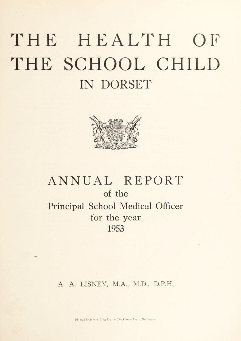 THE SCHOOL CHILD IN DORSET ANNUAL REPORT of the Principal School Medical Officer for the year 1953 A. A. LISNEY, M.A., M.D., D,P.H. Printed hy Henry Ling Ltd. at The Dor.^et Press, Dorchester