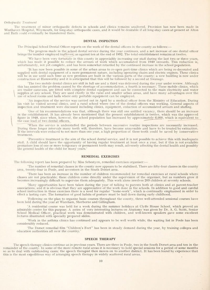 Orthopaedic Treatment The treatment of minor orthopaedic defects in schools and clinics remains unaltered. Provision has now been made in Westhaven Hospital, Weymouth, for long-stay orthopaedic cases, and it would be desirable if all long-stay cases at present at Alton and Bath could eventually be transferred there. DENTAL INSPECTION The Principal School Dental Officer reports on the work of the dental officers in the county as follows:— ‘The progress made in the school dental service during the year continues, and a net increase of one dental officer brings the number employed to-eleven, as against ten at the end of 1952. The total establishment remains at twelve. ‘We have been very fortunate in this county in appreciably increasing our staff during the last two or three years, which has made it possible to reduce the arrears of work which accumulated from 1949 onwards. This reduction is, unfortunately, not yet complete, and has been somewhat retarded by the continued increase in the school population. ‘It has noM^ been possible in some of the urban areas to re-open part-time clinics which are being re-decorated and supplied with dental equipment of a more permanent nature, including operating chairs and electric engines. These clinics will be in use until such time as new premises are built in the various parts of the county; a new building is now under construction at Hamworthy and it is anticipated that this will be followed b}^ a second at Swanage. ‘The two mobile dental clinics are still in full use and a third was delivered during the year under review. Although this has assisted the problem caused by the shortage of accomm,odation, a fourth is necessary. These mobile clinics, which j are trailer caravans, are fitted with complete dental equipment and can be connected to the main electricity and water \ supplies at any school. They are used chiefl}^ in the rural and smaller urban areas, and have many advantages over the \ use of school rooms and halls where onh- portable equipment can be employed. ‘An inspection of the service was carried out in April by a medical officer from the Ministry of Education. During his visit he visited several clinics, and a rural school where one of the dental officers was working. General aspects of inspection and treatment were discussed including clinics, equipment, reduction of accumulated arrears and staffing. ‘One of his recommendations was that, although there was still one unfilled vacancy, there should be an increase in the establishment. It has already been mentioned that the present establishment is twelve, which was the approved figure in 1948, since when, however, the school population has increased by approximately 6^000, which is equivalent to the case load of two dental officers. ‘When the service is understaffed the periods between successive routine inspections are necessarily increased. During these longer intervals many teeth will, therefore, have become unsaveable and have to be treated by extraction. If the intervals were reduced to not more than one ^mar, a high proportion of these teeth could be saved by conservative treatment. ‘Preventive treatment is the aim of the school dental service, and it is not possible to achieve this with inadequate staff. A child should have the opportunity of having regular treatment at least once a year, but if this is not available premature loss of one or more temporary or permanent teeth may result, adversely affecting the dental health and possibly the general health of the child for many years.’ REMEDIAL EXERCISES The following report has been prepared by Miss Sebestyen, remedial exercises organiser:—■ ‘The number of remedial classes in the county now appears to be stabilised. There are fifty-four classes in the county area, twenty-four in Poole, and seventeen in the South Dorset area. ‘There has been an increase in the number of children recommended for remedial exercises at rural schools where classes are not practicable; these children come directly under the supervision of the organiser, but as numbers grow it becomes increasingly difficult to supervise them adequately. This work alone involves 203 children at seventy schools. ‘iMany opportunities have been taken during the year of talking to parents both at clinics and at parent-teacher associations, and it is obvious that they are appreciative of the work done in the schools. In addition to good and careful school instruction in these exercises there is a need for regular “home-work”, which is continuall}^ emphasised in order to effect a lasting cure. The formation of good habits of posture must be laid down during early childhood. ‘Following on the plan to organise basic courses throughout the county, three well-attended sessional courses have been held during the year at Wareham, Sherborne and Gillingham. ‘A residential course was held for a week during the summer holidays at Clyffe House School, which proved an admirable centre for this purpose. A series of very interesting lectures on Anatomy was given by Dr. A. G. Scott, Senior School Medical Officer, practical work was demonstrated with children, and well-known speakers gave some excellent lectures illustrated with specially prepared slides. ‘Work in the asthma clinics has continued and appears to be well worth while; the waiting list in Poole has been considerably reduced. ‘The Dorset remedial film “Children’s Feet” has been in steady demand during the year, by training colleges and education authorities all over the country.’ SPEECH THERAPY The speech therapy clinics continue as in previous years. There are three in Poole, two in the South Dorset area and ten in the remainder of the county. In some of the more remote rural areas it is necessary to hold special sessions for a period of some months so as to deal with outstanding cases; the speech therapist then moves on to another district. It has been found by experience that this is the most expeditious way of arranging speech therapy in widely scattered rural areas.
