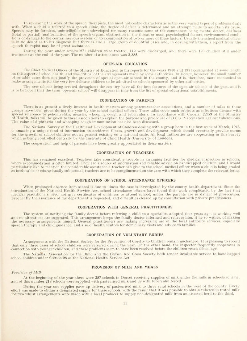 In reviewing the work of the speech therapists, the most noticeable characteristic is the very varied tvpes of problems dealt with. When a child is referred to a speech clinic, the degree of defect is determined and an attempt made to ascertain its cause. Speech may be formless, unintelligible or undeveloped for many reasons; some of the commonest being mental defect, deafness (total or partial), malformation of the speech organs, obstruction in the throat or nose, psychological factors, environmental condi- tions or damage to the central nervous s^^stem; or to a combination of two or more of these factors. Usually the school medical officer is in no doubt as to his diagnosis but there is also a large group of doubtful cases and, in dealing with them, a report from the speech therapist may be of great assistance. During the year under review 271 children were treated, 112 were discharged, and there were 123 children still under treatment at the end of the year. The number of attendances was 3,385. OPEN-AIR EDUCATION The Chief INIedical Officer of the Ministry of Education in his reports for the years 1950 and 1951 commented at some length on this aspect of school health, and was critical of the arrangements made by some authorities. In Dorset, however, the small number of suitable cases does not justify the provision of special open-air schools in the county, and it is, therefore, more economical to make arrangements for the very few delicate children to be admitted to schools sponsored by other authorities. The new schools being erected throughout the country have all the best features of the open-air schools of the past, and it is to be hoped that the term ‘open-air school’ will disappear in time from the list of special educational establishments. COOPERATION OF PARENTS There is at present a lively interest in health matters among parent-teacher associations, and a number of talks to these groups have been given during the year by the school medical officers. These talks cover such subjects as infectious disease with special reference to poliomyelitis, measles, whooping cough and tuberculosis. In accordance with Circular 22/53 of the Ministry of Health, talks will be given to these associations to explain the purpose and procedure of B.C.G. Vaccination against tuberculosis. The value of diphtheria and whooping cough immunisation has also been discussed. The National Survey of the Health and Development of Children dealing with a group born in the first week of March, 1946, is amassing a unique fund of information on accidents, illness, growth and development, which should eventually provide norms for the growth of school children not at present existing on a national scale. All local authorities are cooperating in this Survey which is being controlled centrally by the Institute of Child Health (University of London). The cooperation and help of parents have been greatly appreciated in these matters. COOPERATION OF TEACHERS This has remained excellent. Teachers take considerable trouble in arranging facilities for medical inspection in schools, where accommodation is often limited. They are a source of information and reliable advice on handicapped children, and I would particularly like to mention the considerable assistance a teacher can give to the school medical officer when a child is being graded as ineducable or educationally subnormal; teachers are to be complimented on the care with which they complete the relevant forms. COOPERATION OF SCHOOL ATTENDANCE OFFICERS When prolonged absence from school is due to illness the case is investigated by the county health department. Since the introduction of the National Health Service Act, school attendance officers have found their work complicated by the fact that medical practitioners need not give certificates of unfitness to attend school, unless the parents are in danger of prosecution. Frequently the assistance of my department is requested, and difficulties cleared up by consultation with private practitioners. COOPERATION WITH GENERAL PRACTITIONERS The system of notifying the family doctor before referring a child to a specialist, adopted four years ago, is working well and no alterations are suggested. This arrangement keeps the family doctor informed and relieves him, if he so wishes, of making the necessary arrangements himself. General practitioners are making increasing use of the local authority services, especially speech therapy and child guidance, and also of health visitors for domiciliary visits and advice to families. COOPERATION OF VOLUNTARY BODIES Arrangements with the National Society for the Prevention of Cruelty to Children remain unchanged. It is pleasing to record that only three cases of school children were referred during the year. On the other hand, the inspector frequently cooperates in connection with younger children, and these problems seem to have been resolved before the children reach school age. The National Association for the Blind and the British Red Cross Society both render invaluable service to handicapped school children under Section 28 of the National Health Service Act. PROVISION OF MILK AND MEALS Provision of Milk At the beginning of the year there were 257 schools in Dorset receiving supplies of milk under the milk in schools scheme, and of this number 218 schools were supplied with pasteurised milk and 39 with tuberculin tested. During the year one supplier gave up delivery of pasteurised milk to three rural schools in the west of the county. Every effort was made to obtain a designated supply for these schools, with the result that it was possible to obtain tuberculin tested milk for two whilst arrangements were made with a local producer to supply non-designated milk from an attested herd to the third.