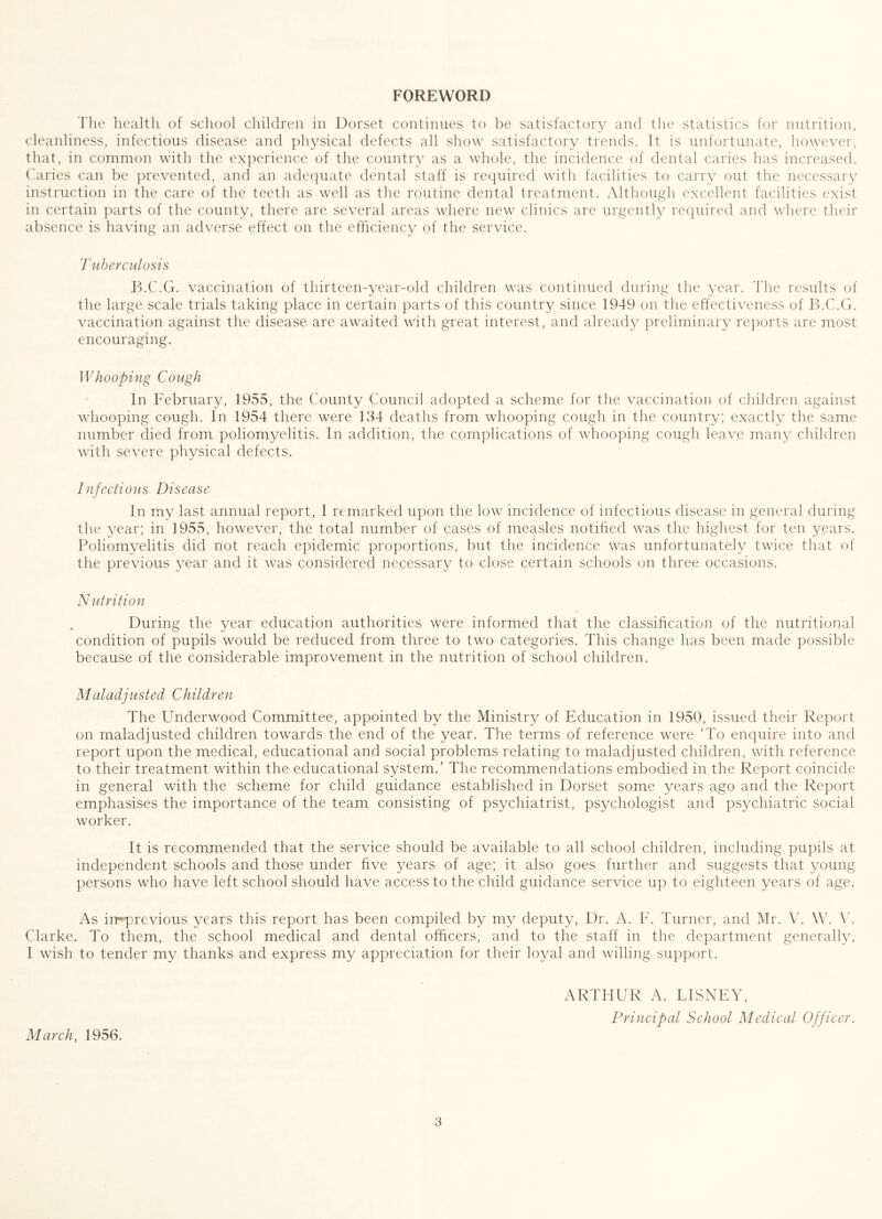 FOREWORD Tlie health of school children in Dorset continues to be satisfactory and the statistics for nutrition, cleanliness, infectious disease and physical defects all show satisfactory trends. It is unfortunate, however, that, in common with the experience of the country as a whole, the incidence of dental caries has increased, ('aries can be prevented, and an adequate dental staff is required with facilities to carry out the necessary instruction in the care of the teeth as well as the routine dental treatment. Although excellent facilities exist in certain parts of the county, there are several areas where new clinics are urgently required and where their absence is having an adverse effect on the efficiency of the service. 'ruherculosis B.C.G. vaccination of thirteen-year-old children was continued during the year. The results of the large scale trials taking place in certain parts of this country since 1949 on the effectiveness of B.C.G. vaccination against the disease are awaited with great interest, and already preliminary reports are most encouraging. Whooping Cough In February, 1955, the County Council adopted a scheme for the vaccination of children against whooping cough. In 1954 there were 134 deaths from whooping cough in the country; exactly the same number died from poliomyelitis. In addition, the complications of whooping cough leave many children with severe physical defects. Infectious Disease In my last annual report, I remarked upon the low incidence of infectious disease in general during the year; in 1955, however, the total number of cases of measles notihed was the highest for ten years. Poliomyelitis did not reach epidemic proportions, but the incidence was unfortunately twice that of the previous year and it was considered necessary to close certain schools on three occasions. Nutrition During the year education authorities were informed that the classification of the nutritional condition of pupils would be reduced from three to two categories. This change has been made possible because of the considerable improvement in the nutrition of school children. Maladjusted Children The Underwood Committee, appointed by the Ministry of Education in 1950, issued their Report on maladjusted children towards the end of the year. The terms of reference were ‘To enquire into and report upon the medical, educational and social problems relating to maladjusted children, with reference to their treatment within the educational system.’ The recommendations embodied in the Report coincide in general with the scheme for child guidance established in Dorset some years ago and the Report emphasises the importance of the team consisting of psychiatrist, psychologist and psychiatric social worker. It is recommended that the service should be available to all school children, including pupils at independent schools and those under five years of age; it also goes further and suggests that young persons who have left school should have access to the child guidance service up to eighteen years of age. As irrqDrevious years this report has been compiled by my deputy. Dr. A. F. Turner, and Mr. W. A4 Clarke. To them, the school medical and dental officers, and to the staff in the department generally, I wish to tender my thanks and express my appreciation for their loyal and willing support. March, 1956. ARTHUR A. DISNEY, Principal School Medical Officer.