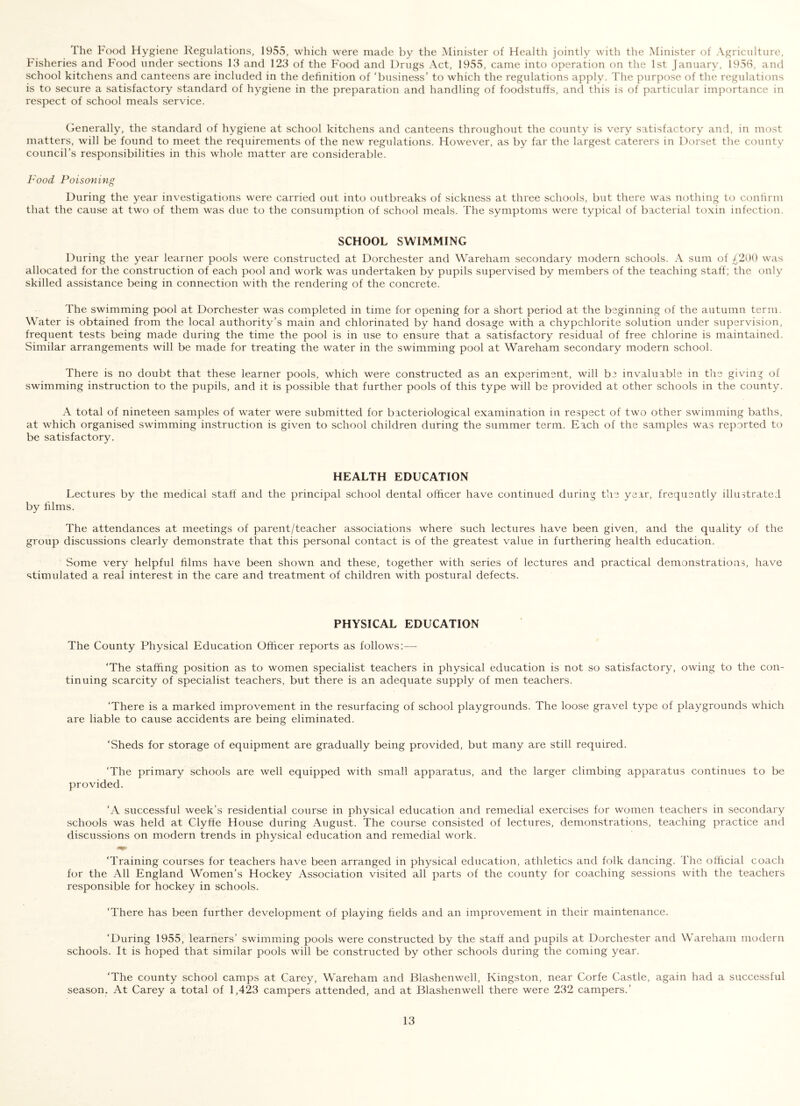 The Food Hygiene Regulations, 1955, which were made by the Minister of Health jointly with the Minister of Agriculturt;, Fisheries and F'ood under sections 13 and 123 of the Food and Drugs Act, 1955, came into operation on the 1st January, 1958, and school kitchens and canteens are included in the definition of ‘business’ to which the regulations apply. The purpose of the regulations is to secure a satisfactory standard of hygiene in the preparation and handling of foodstuffs, and this is of particular importance in respect of school meals service. Generally, the standard of hygiene at school kitchens and canteens throughout the county is very satisfactory and, in most matters, will be found to meet the requirements of the new regulations. However, as by far the largest caterers in Dorset the county council’s responsibilities in this whole matter are considerable. Food Poisoning During the year investigations were carried out into outbreaks of sickness at three schools, but there was nothing to confirm that the cause at two of them was due to the consumption of school meals. The symptoms were typical of bacterial toxin infection. SCHOOL SWIMMING During the year learner pools were constructed at Dorchester and Wareham secondary modern schools. A sum of ^299 was allocated for the construction of each pool and work was undertaken by pupils supervised by members of the teaching staff; the only skilled assistance being in connection with the rendering of the concrete. The swimming pool at Dorchester was completed in time for opening for a short period at the beginning of the autumn term. Water is obtained from the local authority’s main and chlorinated by hand dosage with a chypchlorite solution under supervision, frequent tests being made during the time the pool is in use to ensure that a satisfactory residual of free chlorine is maintained. Similar arrangements will be made for treating the water in the swimming pool at Wareham secondary modern school. There is no doubt that these learner pools, which were constructed as an experiment, will be invaluable in the giving of swimming instruction to the pupils, and it is possible that further pools of this type will be provided at other schools in the county. A total of nineteen samples of water were submitted for bacteriological examination in respect of two other swimming baths, at which organised swimming instruction is given to school children during the summer term. Each of the samples was reported to be satisfactory. HEALTH EDUCATION Lectures by the medical staff and the principal school dental officer have continued during the year, frequently illustrated by films. The attendances at meetings of parent/teacher associations where such lectures have been given, and the quality of the group discussions clearly demonstrate that this personal contact is of the greatest value in furthering health education. Some very helpful films have been shown and these, together with series of lectures and practical demonstrations, have stimulated a real interest in the care and treatment of children with postural defects. PHYSICAL EDUCATION The County Physical Education Officer reports as follows:— 'The staffing position as to women specialist teachers in physical education is not so satisfactory, owing to the con- tinuing scarcity of specialist teachers, but there is an adequate supply of men teachers. ‘There is a marked improvement in the resurfacing of school playgrounds. The loose gravel type of playgrounds which are liable to cause accidents are being eliminated. ‘Sheds for storage of equipment are gradually being provided, but many are still required. ‘The primary schools are well equipped with small apparatus, and the larger climbing apparatus continues to be provided. ‘A successful week’s residential course in physical education and remedial exercises for women teachers in secondary schools was held at Clyffe House during August. The course consisted of lectures, demonstrations, teaching practice and discussions on modern trends in physical education and remedial work. ‘Training courses for teachers have been arranged in physical education, athletics and folk dancing. The official coach for the All England Women’s Hockey Association visited all parts of the county for coaching sessions with the teachers responsible for hockey in schools. ‘There has been further development of playing fields and an improvement in their maintenance. ‘During 1955, learners’ swimming pools were constructed by the staff and pupils at Dorchester and Wareham modern schools. It is hoped that similar pools will be constructed by other schools during the coming year. ‘The county school camps at Carey, Wareham and Blashenwell, Kingston, near Corfe Castle, again had a successful season. At Carey a total of 1,423 campers attended, and at Blashenwell there were 232 campers.’