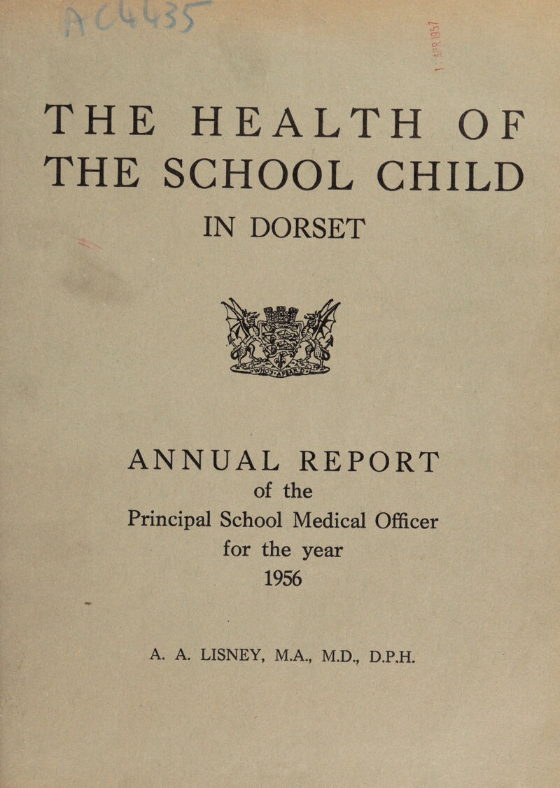 THE HEALTH OF THE SCHOOL CHILD IN DORSET ANNUAL REPORT of the Principal School Medical Officer for the year 1956 A. A. LISNEY, M.A., M.D., D.P.H.