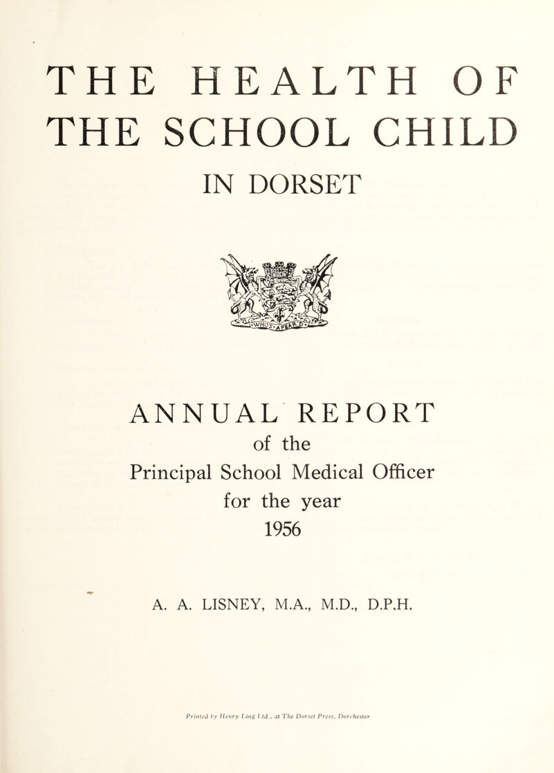 THE SCHOOL CHILD IN DORSET ANNUAL REPORT of the Principal School Medical Officer for the year 1956 A. A. LISNEY, M.A., M.D., D.P.H. Printed by Henry Ling Ltd., at The Dorset Press, Dorchester