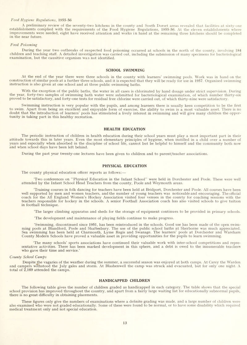 Food Hygiene Regulations, 1955-56 A preliminary review of the seventy-two kitchens in the county and South Dorset areas revealed that facilities at sixty-one establishments complied with the requirements of the Food Hygiene Regulations, 1955-56. At the eleven establishments where improvements were needed, eight have received attention and works in hand at the remaining three kitchens should be completed in the near future. Food Poisoning During the year two outbreaks of suspected food poisoning occurred at schools in the north of the county, involving 184 children and teaching staff. A detailed investigation was carried out, including the submission of many specimens for bacteriological examination, but the causitive organism was not identified. SCHOOL SWIMMING At the end of the year there were three schools in the county with learners’ swimming pools. Work was in hand on the construction of similar pools at a further three schools, and it is expected that they will be ready for use in 1957. Organised swimming instruction is also given at one school and at three public swimming baths. With the exception of the public baths, the water in all cases is chlorinated by hand dosage under strict supervision. During the year, forty-two samples of swimming bath water were submitted for bacteriological examination, of which number thirty-six proved to be satisfactory, and forty-one tests for residual free chlorine were carried out, of which thirty-nine were satisfactory. Swimming instruction is very popular with the pupils, and among learners there is usually keen competition to be the first to swim. Apart from being an excellent and enjoyable form of exercise, the ability to swim is a most valuable asset. There is no doubt that the introduction of learners’ pools has stimulated a lively interest in swimming and will give many children the oppor- tunity in taking part in this healthy recreation. HEALTH EDUCATION The periodic instruction of children in health education during their school years must play a most important part in their attitude towards this in later years. Even the most elementary principles of hygiene, when instilled in a child over a number of years and especially when absorbed in the discipline of school life, cannot but be helpful to himself and the community both now and when school days have been left behind. During the past year twenty-one lectures have been given to children and to parent/teacher associations. PHYSICAL EDUCATION The county physical education officer reports as follows:— ‘Two conferences on “Physical Education in the Infant School’’ were held in Dorchester and Poole. These were well attended by the Infant School Head Teachers from the county, Poole and Weymouth areas. ‘Training courses in folk dancing for teachers have been held at Bridport, Dorchester and Poole. All courses have been well supported by men and women teachers, and the number of young teachers was noticeable and encouraging. The official coach for the All England Women’s Hockey Association visited four venues in the county for coaching sessions with the teachers responsible for hockey in the schools. A senior Football Association coach has also visited schools to give tuition in football technique. ‘The larger climbing apparatus and sheds for the storage of equipment continues to be provided in primary schools. ‘The development and maintenance of playing fields continue to make progress. ‘Swimming, discontinued since 1951, has been reintroduced in the schools. Good use has been made of the open swim- ming pools at Blandford, Poole and Shaftesbury. The use of the public school baths at Sherborne was much appreciated. Sea swimming has been held at Charmouth, Lyme Regis and Swanage. The learners’ pools at Dorchester and Wareham County Modern Schools have proved a valuable asset in providing opportunities for the pupils to learn swimming. ‘The many schools’ sports associations have continued their valuable work with inter-school competitions and repre- sentative activities. There has been marked development in this sphere, and a debt is owed to the innumerable teachers who gave their time and service.’ County School Camps Despite the vagaries of the weather during the summer, a successful season was enjoyed at both camps. At Carey the Warden and campers withstood the July gales and storm. At Blashenwell the camp was struck and evacuated, but for only one night. A total of 2,169 attended the camps. HANDICAPPED CHILDREN The following table gives the number of children graded as handicapped in each category. The table shows that the special school provision has improved throughout the country, and apart from a fairly large waiting list for educationally subnormal pupils, there is no great difficulty in obtaining placements. These figures only give the numbers of examinations where a definite grading was made, and a large number of children were also examined who were not graded educationally. Some of these were found to be normal, or to have some disability which required medical treatment only and not special education.