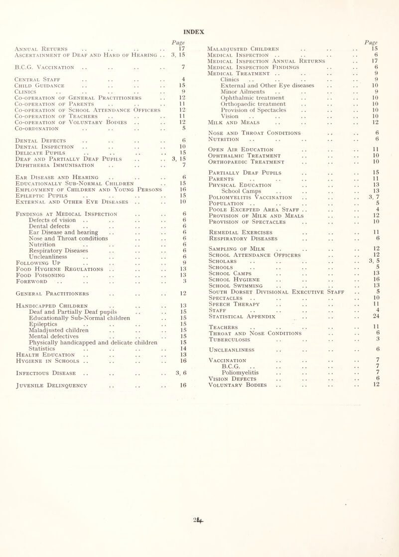 INDEX Page Annual Returns .. .. . . . . 17 Ascertainment of Deaf and Hard of Hearing . . 3, 15 B.C.G. Vaccination . . . . . . . . 7 Central Staff . . . . . . . . 4 Child Guidance . . .. . . . . 15 Clinics . . . . . . . . . . 9 Co-operation of General Practitioners . . 12 Co-operation of Parents . . . . . . 11 Co-operation of School Attendance Officers 12 Co-operation of Teachers .. .. .. 11 Co-operation of Voluntary Bodies .. .. 12 Co-ordination . . . . . . . . 5 Dental Defects .. . . . . .. 6 Dental Inspection . . . . .. . . 10 Delicate Pupils .. .. .. .. 15 Deaf and Partially Deaf Pupils . . . . 3, 15 Diphtheria Immunisation . . . . . . 7 Ear Disease and Hearing . . . . . . 6 Educationally Sub-Normal Children . . 15 Employment of Children and Young Persons 16 Epileptic Pupils .. .. .. .. 15 External and Other Eye Diseases . . . . 10 Findings at Medical Inspection .. . . 6 Defects of vision . . . . . . . . 6 Dental defects . . . . . . . . 6 Ear Disease and hearing . . . . . . 6 Nose and Throat conditions . . . . 6 Nutrition . . . . . . . . 6 Respiratory Diseases .. . . . . 6 Uncleanliness . . . . . . . . 6 Following Up . . . . .. .. 9 Food Hygiene Regulations .. .. .. 13 Food Poisoning .. . . .. .. 13 Foreword .. .. . . .. .. 3 General Practitioners . . .. .. 12 Handicapped Children . . .. .. 13 Deaf and Partially Deaf pupils . . . . 15 Educationally Sub-Normal children . . 15 Epileptics . . . . . . . . 15 Maladjusted children .. .. .. 15 Mental defectives . . .. . . 15 Physically handicapped and delicate children 15 Statistics . . . . . . . . 14 Health Education .. . . .. .. 13 Hygiene in Schools .. .. .. .. 16 Infectious Disease .. .. .. 3, 6 Juvenile Delinquency .. .. .. 16 Page Maladjusted Children . . . . . . 15 Medical Inspection . . . . . . . . 6 Medical Inspection Annual Returns . . 17 Medical Inspection Findings . . . . 6 Medical Treatment . . . . . . . . 9 Clinics . . . . . . . . . . 9 External and Other Eye diseases . . . . 10 Minor Ailments . . . . . . . . 9 Ophthalmic treatment . . . . . . 10 Orthopaedic treatment . . . . . . 10 Provision of Spectacles . . . . . . 10 Vision . . . . . . . . . . 10 Milk and Meals . . . . . . . . 12 Nose and Throat Conditions . . . . 6 Nutrition .. . . . . .. . . 6 Open Air Education . . . . . . 11 Ophthalmic Treatment . . . . . . 10 Orthopaedic Treatment . . .. . . 10 Partially Deaf Pupils . . . . . . 15 Parents .. . . . . .. . . 11 Physical Education . . . . . . 13 School Camps . . . . . . . . 13 Poliomyelitis Vaccination .. .. . . 3, 7 Population .. . . . . .. . . 5 Poole Excepted Area Staff . . . . . . 4 Provision of Milk and Meals .. .. 12 Provision of Spectacles .. .. .. 10 Remedial Exercises .. .. .. 11 Respiratory Diseases .. .. .. 6 Sampling of Milk . . .. . . .. 12 School Attendance Officers ., .. 12 Scholars . . . . .. . . 3, 5 Schools .. .. .. .. .. 5 School Camps .. .. .. .. 13 School Hygiene .. .. .. .. 16 School Swimming .. .. .. .. 13 South Dorset Divisional Executive Staff .. 5 Spectacles . . . . . . . . .. 10 Speech Therapy .. .. .. .. 11 Staff . . . . .. .. .. 4 Statistical Appendix . . .. . . 24 Teachers .. .. . . .. • . 11 Throat and Nose Conditions . . . . 6 Tuberculosis . . . . . . . . 3 Uncleanliness .. .. .. .. 6 Vaccination .. .. .. .. 7 B.C.G. . . . . .. .. . . 7 Poliomyelitis . . . . . . • . 7 Vision Defects .. . . .. •. 6 Voluntary Bodies .. .. .. .. 12 25^