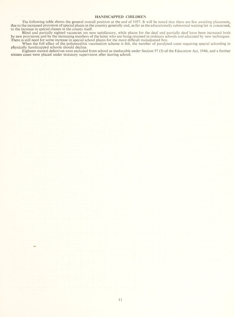 HANDICAPPED CHILDREN The following table shows the general overall position at the end of 1957. It will be noted that there are few awaiting placement, due to the increased provision of special places in the country generally and, as far as the educationally subnormal waiting list is concerned, to the increase in special classes in the county itself. Blind and partially sighted vacancies are now satisfactory, while places for the deaf and partially deaf have been increased both by new provisions and by the increasing numbers of the latter who are being retained in ordinary schools and educated by new techniques. There is still need for some increase in special school places for the more difficult maladjusted boy. When the full effect of the poliomyelitis vaccination scheme is felt, the number of paralysed cases requiring special schooling in physically handicapped schools should decline. Eighteen mental defectives were excluded from school as ineducable under Section 57 (3) of the Education Act, 1944, and a further sixteen cases were placed under statutory supervision after leaving school.