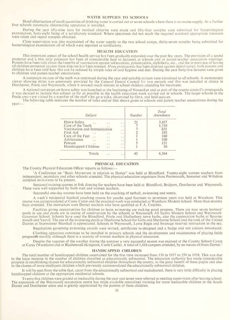 WATER SUPPLIES TO SCHOOLS Hand chlorination of small quantities of drinking water is carried out at seven schools v>here there is no mains supply. At a further four schools automatic chlorinating apparatus is installed. During the year fifty-nine tests for residual chlorine \^ere made and fifty-four samples were submitted for bacteriological examination, forty-eight being of a satisfactory standard. Where specimens did not reach the required standard appropriate measures were taken and repeat samples obtained. Close supervision was also maintained of the water supply to the two school camps, thirty-seven samples being submitted for bacteriological examination all of which were reported as satisfactory. HEALTH EDUCATION This important aspect of the school health service has teen gradually expanded o\er the past few years. The provision of a sound projector and a film strip projector has been of considerable help to lecturers at schools and at parent-teacher association meetings. Parents ha\e teen told about the tenehts of vaccination against tuberculosis, poliomyelitis, diphtheria, etc., and the importance of having all children protected against these diseases has teen stressed. More propaganda has teen directed against dental caries, both parents and children ha\e teen told how this can te reduced by simple rules of oral hygiene and diet. During the year forty-five lectures were given to children and parent-teacher associations. A campaign on care of the teeth was continued during the year and suitable posters were circulated to all schools. A stereoscopic viewer showing slides was generously provided by the General Dental Council for two periods and this was installed at clinics in Dorchester, Poole and W'eymouth, where it aroused much interest in school children attending for treatmient. A national cam^paign on home safety was launched at the beginning of November and as part of the county council’s propaganda it was decided to include this subject as far as possible in the health education w'ork carried out in schools. The larger schools in the Poole area v e^^e visited by a member of the staff who ga\e talks, illustrated by film.s, and held quizzes. The following table indicates the number of talks and/or film shows given to schools and parent/teacher associations during the year:— Subject Number Total Attendance Horre Safety 21 3,457 Care of the Teeth 7 1,710 Vaccination and Immunisation 7 621 First Aid 2 185 Care of the Feet .. 1 160 Adolescence 1 100 Posture 5 121 Handicapped Children 1 10 Totals 45 6,364 PHYSICAL EDUCATION The County Physical Education Officer reports as follows:— ‘A Conference on “Basic Movement in relation to Dance” was held at Blandford. Twenty-eight women teachers from independent, secondary and other schools attended. The physical education organisers from Portsmouth, Somerset and Wiltshire accepted invitations to te present. Sessional training courses in folk dancing for teachers have been held at Blandford, Bridport, Dorchester and Weymouth. These were well supported by both m.en and women teachers. Successful one-day courses have been held on the coaching of netball, swimming and tennis. A week’s residential football coaching course for youths aged fourteen to seventeen years was held at Wareham. This course was accommodated at Carey Camp and the practical work was conducted at Wareham Modern School. More than seventy boys attended. The instructors were Dorset teachers who have qualified as F.A. Coaches. Facilities giving opportunities for children to learn swimming are making good progress. There are now seven learners’ pools in use and pools are in course of construction by the schools at Weymouth Ail Saints Modern School and Weymouth Grammar School. Schools ha^e used the Blandford, Poole and Shaftesbury town baths, also the corporation baths at Bourne- mouth and Yeovil. The use of the swimming pools at Sherborne School for Girls and Sherborne School and the tank of the United Dairies at Sturminster Marshall is appreciated. Schools in Weymouth, Lymie Regis and Swanage received instruction in the sea. Regulations governing swimming awards were revised, certificates re-designed and a badge and test colours introduced. Climbing apparatus continues to be installed in primary schools and the development and maintenance of playing fields progresses steadily although there is a scarcity of women teachers in physical education. Despite the vagaries of the weather during the summer a very successful season was enjoyed at the County School Camp at Carey (Wareham) and at Blashenwell (Kingston, Corfe Castle). A total of 1,618 campers attended, by no means all from Dorset.’ HANDICAPPED CHILDREN The total number of handicapped children ascertained for the first time increased from 139 in 1957 to 259 in 1958. This was due to the large increase in the number of children classified as educationally subnormal. The education authority has made considerable progress in establishing classes for educationally subnormal children throughout the county, to the great benefit of these pupils and also to the classes of more intelligent children which previously accommodated the educationally subnormal children. It will be seen from the table that, apart from the educationally subnormal and maladjusted, there is very little difficulty in placing handicapped children at the appropriate residential schools. Twenty-five children were graded as ineducable during the year and seven were referred as needing supervision after leaving school. The expansion of the Weymouth occupation centre has made available specialised training for more ineducable children in the South Dorset and Dorchester areas and is greatly appreciated by the parents of these children.