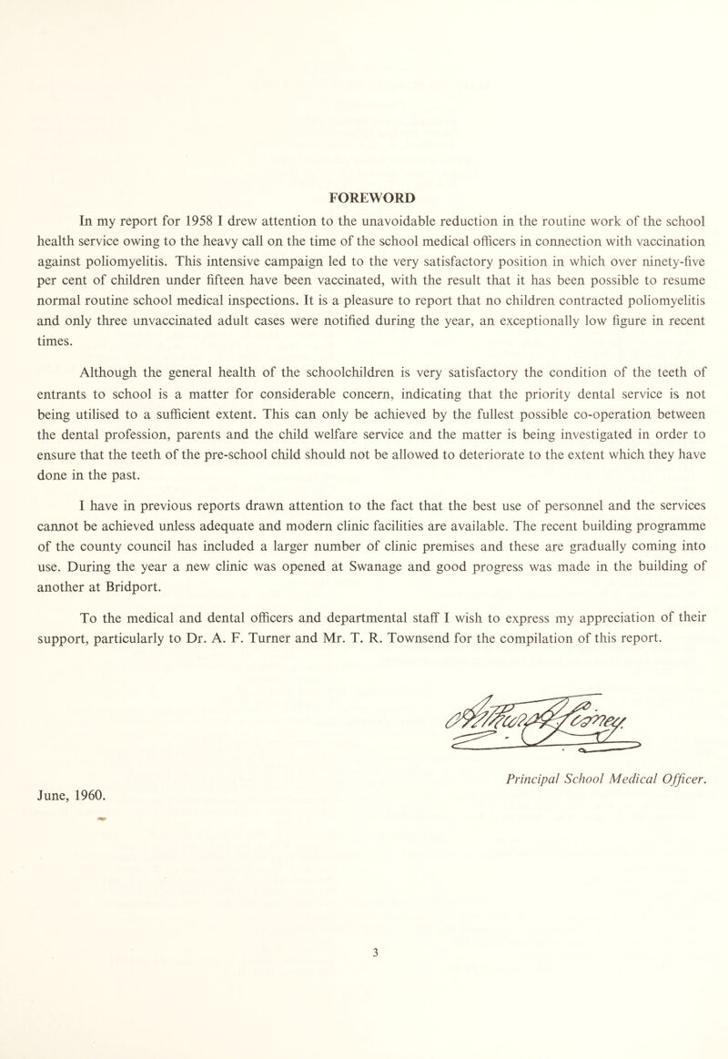 FOREWORD In my report for 1958 I drew attention to the unavoidable reduction in the routine work of the school health service owing to the heavy call on the time of the school medical officers in connection with vaccination against poliomyelitis. This intensive campaign led to the very satisfactory position in which over ninety-five per cent of children under fifteen have been vaccinated, with the result that it has been possible to resume normal routine school medical inspections. It is a pleasure to report that no children contracted poliomyelitis and only three unvaccinated adult cases were notified during the year, an exceptionally low figure in recent times. Although the general health of the schoolchildren is very satisfactory the condition of the teeth of entrants to school is a matter for considerable concern, indicating that the priority dental service is not being utilised to a sufficient extent. This can only be achieved by the fullest possible co-operation between the dental profession, parents and the child welfare service and the matter is being investigated in order to ensure that the teeth of the pre-school child should not be allowed to deteriorate to the extent which they have done in the past. I have in previous reports drawn attention to the fact that the best use of personnel and the services cannot be achieved unless adequate and modern clinic facilities are available. The recent building programme of the county council has included a larger number of clinic premises and these are gradually coming into use. During the year a new clinic was opened at Swanage and good progress was made in the building of another at Bridport. To the medical and dental officers and departmental staff I wish to express my appreciation of their support, particularly to Dr. A. F. Turner and Mr. T. R. Townsend for the compilation of this report. June, 1960. Principal School Medical Officer.