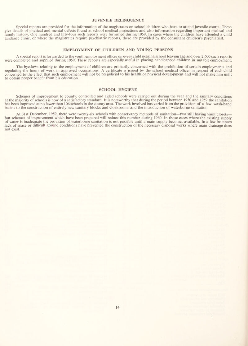 JUVENILE DELINQUENCY Special reports are provided for the information of the magistrates on school children who have to attend juvenile courts. These give details of physical and mental defects found at school medical inspections and also information regarding important medical and family history. One hundred and fifty-four such reports were furnished during 1959. In cases where the children have attended a child guidance clinic, or where the magistrates require psychiatric reports, these are provided by the consultant children’s psychiatrist. EMPLOYMENT OF CHILDREN AND YOUNG PERSONS A special report is forwarded to the youth employment officer on every child nearing school leaving age and over 2,600 such reports were completed and supplied during 1959. These reports are especially useful in placing handicapped children in suitable employment. The bye-laws relating to the employment of children are primarily concerned with the prohibition of certain employments and regulating the hours of work in approved occupations. A certificate is issued by the school medical officer in respect of each child concerned to the effect that such employment will not be prejudicial to his health or physical development and will not make him unfit to obtain proper benefit from his education. SCHOOL HYGIENE Schemes of improvement to county, controlled and aided schools were carried out during the year and the sanitary conditions at the majority of schools is now of a satisfactory standard. It is noteworthy that during the period between 1950 and 1959 the sanitation has been improved at no fewer than 106 schools in the county area. The work involved has varied from the provision of a few wash-hand basins to the construction of entirely new sanitary blocks and cloakrooms and the introduction of waterborne sanitation. At 31st December, 1959, there were twenty-six schools with conservancy methods of sanitation—two still having vault closets— but schemes of improvement which have been prepared will reduce this number during 1960. In those cases where the existing supply of water is inadequate the provision of waterborne sanitation is not possible until a main supply becomes available. In a few instances lack of space or difficult ground conditions have prevented the construction of the necessary disposal works where main drainage does not exist.