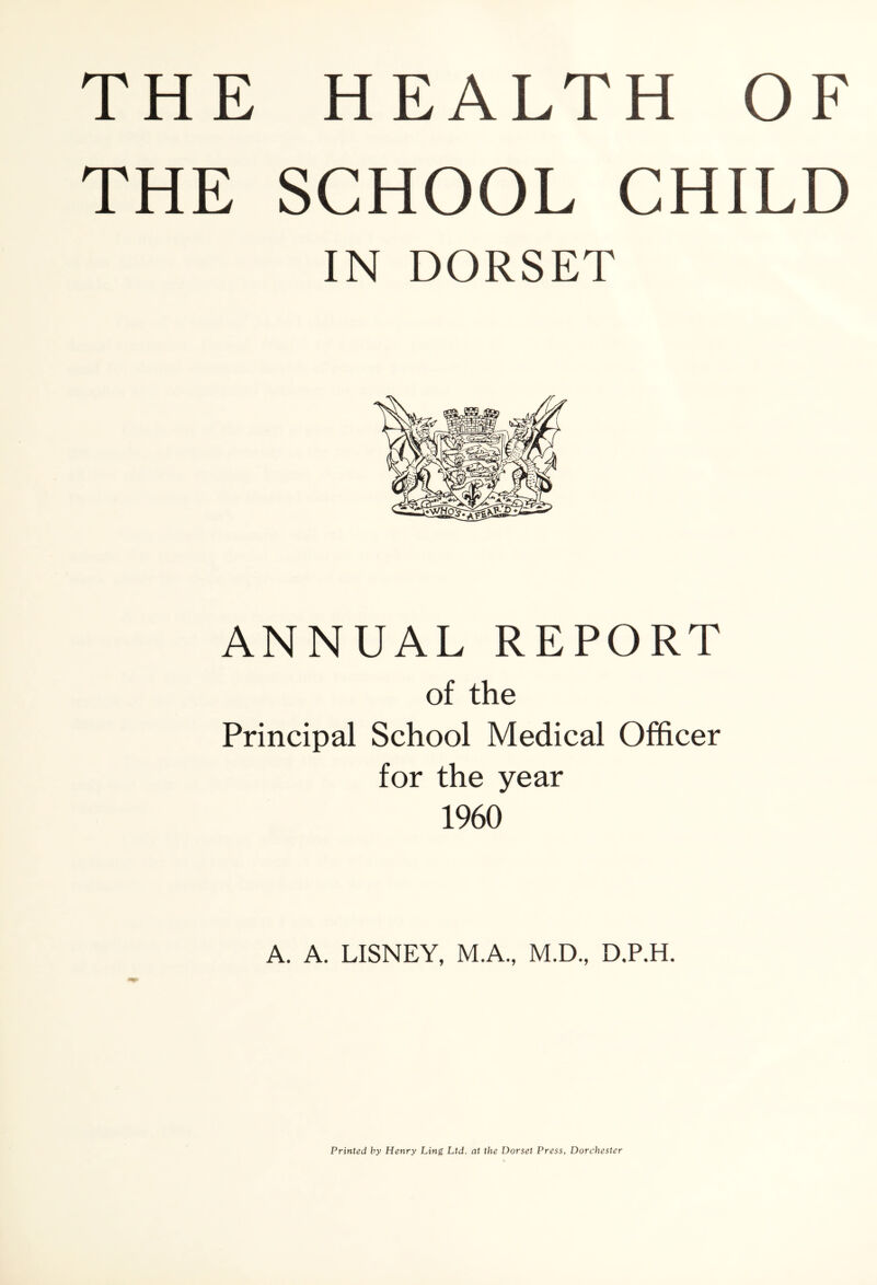 THE SCHOOL CHILD IN DORSET ANNUAL REPORT of the Principal School Medical Officer for the year 1960 A. A. LISNEY, M.A., M.D., D.P.H. Printed by Henry Ling Ltd. at the Dorset Press, Dorchester