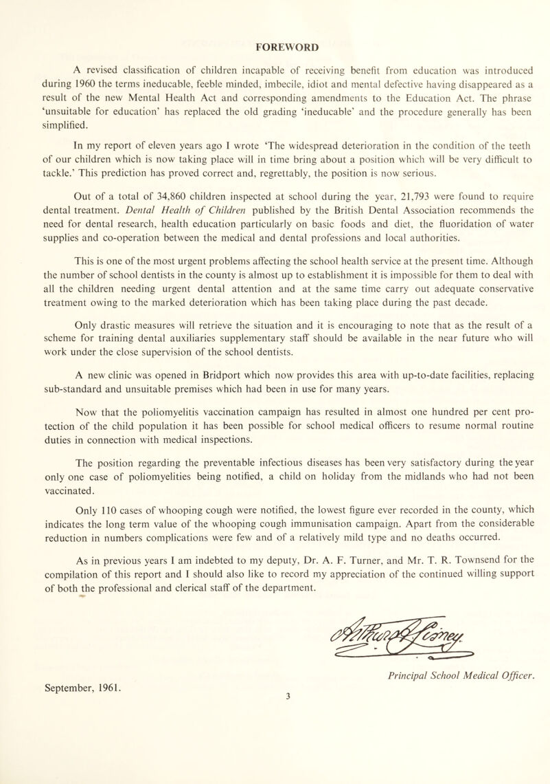 FOREWORD A revised classification of children incapable of receiving benefit from education was introduced during 1960 the terms ineducable, feeble minded, imbecile, idiot and mental defective having disappeared as a result of the new Mental Health Act and corresponding amendments to the Education Act. The phrase ‘unsuitable for education’ has replaced the old grading ‘ineducable’ and the procedure generally has been simplified. In my report of eleven years ago I wrote ‘The widespread deterioration in the condition of the teeth of our children which is now taking place will in time bring about a position which will be very difficult to tackle.’ This prediction has proved correct and, regrettably, the position is now serious. Out of a total of 34,860 children inspected at school during the year, 21,793 were found to require dental treatment. Dental Health of Children published by the British Dental Association recommends the need for dental research, health education particularly on basic foods and diet, the fluoridation of water supplies and co-operation between the medical and dental professions and local authorities. This is one of the most urgent problems affecting the school health service at the present time. Although the number of school dentists in the county is almost up to establishment it is impossible for them to deal with all the children needing urgent dental attention and at the same time carry out adequate conservative treatment owing to the marked deterioration which has been taking place during the past decade. Only drastic measures will retrieve the situation and it is encouraging to note that as the result of a scheme for training dental auxiliaries supplementary staff should be available in the near future who will work under the close supervision of the school dentists. A new clinic was opened in Bridport which now provides this area with up-to-date facilities, replacing sub-standard and unsuitable premises which had been in use for many years. Now that the poliomyelitis vaccination campaign has resulted in almost one hundred per cent pro- tection of the child population it has been possible for school medical officers to resume normal routine duties in connection with medical inspections. The position regarding the preventable infectious diseases has been very satisfactory during the year only one case of poliomyelities being notified, a child on holiday from the midlands who had not been vaccinated. Only 110 cases of whooping cough were notified, the lowest figure ever recorded in the county, which indicates the long term value of the whooping cough immunisation campaign. Apart from the considerable reduction in numbers complications were few and of a relatively mild type and no deaths occurred. As in previous years I am indebted to my deputy, Dr. A. F. Turner, and Mr. T. R. Townsend for the compilation of this report and I should also like to record my appreciation of the continued willing support of both the professional and clerical staff of the department. Principal School Medical Officer. September, 1961.