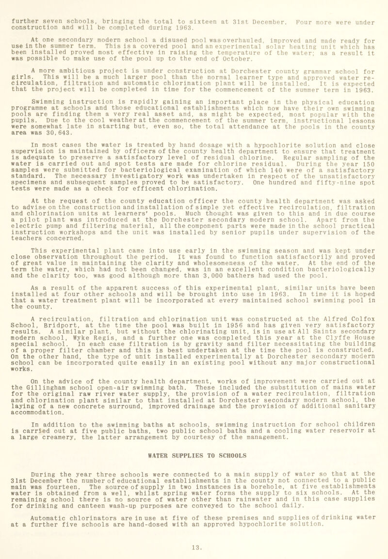 further seven schools, bringing the total to sixteen at 31st December. Four more were under construction and will be completed during 1963. At one secondary modern school a disused pool was overhauled, improved and made ready for use in the summer term. This is a covered pool and an experimental solar heating unit which has been installed proved most effective in raising the temperature of the water; as a result it was possible to make use of the pool up to the end of October. A more ambitious project is under construction at Dorchester county grammar school for girls. This will be a much larger pool than the normal learner type and approved water re- circulation, filtration and automatic chlorination plant will be installed. It is expected that the project will be completed in time for the commencement of the summer term in 1963. Swimming instruction is rapidly gaining an important place in the physical education programme at schools and those educational establishments which now have their own swimming pools are finding them a very real asset and, as might be expected, most popular with the pupils. Due to the cool weather at the commencement of the summer term, instructional lessons were somewhat late in starting but, even so, the total attendance at the pools in the county area was 30,643. In most cases the water is treated by hand dosage with a hypochlorite solution and close supervision is maintained by officers of the county health department to ensure that treatment is adequate to preserve a satisfactory level of residual chlorine. Regular sampling of the water is carried out and spot tests are made for chlorine residual. During the year 150 samples were submitted for bacteriological examination of which 140 were of a satisfactory standard. The necessary investigatory work was undertaken in respect of the unsatisfactory specimens and subsequent samples proved to be satisfactory. One hundred and fifty-nine spot tests were made as a check for efficent chlorination. At the request of the county education officer the county health department was asked to advise on the construction and installation of simple yet effective recirculation, filtration and chlorination units at learners' pools. Much thought was given to this and in due course a pilot plant was introduced at the Dorchester secondary modern school. Apart from the electric pump and filtering material, all the component parts were made in the school practical instruction workshops and the unit was installed by senior pupils under supervision of the teachers concerned. This experimental plant came into use early in the swimming season and was kept under close observation throughout the period. It was found to function satisfactorily and proved of great value in maintaining the clarity and wholesomeness of the water. At the end of the term the water, which had not been changed, was in an excellent condition bacteriologically and the clarity too, was good although more than 3,000 bathers had used the pool. As a result of the apparent success of this experimental plant, similar units have been installed at four other schools and will be brought into use in 1963. In time it is hoped that a water treatment plant will be incorporated at every maintained school swimming pool in the county. A recirculation, filtration and chlorination unit was constructed at the Alfred Colfox School, Bridport, at the time the pool was built in 1956 and has given very satisfactory results. A similar plant, but without the chlorinating unit, is in use at All Saints secondary modern school, Wyke Regis, and a further one was completed this year at the Clyffe House special school. In each case filtration is by gravity sand filter necessitating the building of a proper filter chamber and this is best undertaken at the time the pool is constructed. On the other hand, the type of unit installed experimentally at Dorchester secondary modern school can be incorporated quite easily in an existing pool without any major constructional works. On the advice of the county health department, the Gillingham school open-air swimming bath. These for the original raw river water supply, the provis and chlorination plant similar to that installed at laying of a new concrete surround, improved drainage accommodation. In addition to the swimming baths at schools, swimming instruction for school children is carried out at five public baths, two public school baths and a cooling water reservoir at a large creamery, the latter arrangement by courtesy of the management. WATER SUPPLIES TO SCHOOLS works of improvement were carried out at included the substitution of mains water ion of a water recirculation, filtration Dorchester secondary modern school, the and the provision of additional sanitary During the year three schools were connected to a main supply of water so that at the 31st December the number of educational establishments in the county not connected to a public main was fourteen. The source of supply in two instances is a borehole, at five establishments water is obtained from a well, whilst spring water forms the supply to six schools. At the remaining school there is no source of water other than rainwater and in this case supplies for drinking and canteen wash-up purposes are conveyed to the school daily. Automatic chlorinators are in use at five at a further five schools are hand-dosed with of these premises and supplies of drinking water an approved hypochlorite solution.